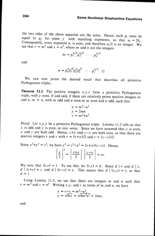 394 Some Nonlinear Diophantine Equations
the two sidesof the above equationare the same. Hence, eachpi must be
equal to Qi for some j with matching exponents,so that a; : 2bi.
consequently,everyexponenta; is even,and thereforeai/2 is an integer. we
seethat r - m2 and , : 12, wherem andn arethe integers
and
We can now prove the desired result that describes all primitive
Pythagorean
triples.
Theorem ll.l. The positive integers x,l,z form a primitive pythagorean
triple, with y even,if and only if there are relativelyprime positiveintegers172
and n, |/t ) n, with m odd and n evenor m evenand,
n odd, such that
x : m2-n2
'r7-'#ir'
Prot{. Let x ,y,z be a primitive Pythagorean
triple. Lemma I 1.2tells us that
x is odd and y is even,or vice versa. Since we have assumedthat y is even,
x and z are both odd. Hence,z*x andz-x areboth even,so that there are
positive
integers
r ands with r : (z+i/2and s : (z-il/2.
Sincex2+y2:22, we havey2: z2-x2: (z*x)G-x). Hence.
a./2 a-/z
m : p t ' P 2 '
n: pi,r('pi,C'
a / 2
Pu"
a / 2
Pr" !
Ir)' lz+x]f,-"1
lr): I , .lt ' J:"
w e n o t et h a t ( r , s ) : 1 . T o s e et h i s ,l e t ( r , s ) : d . S i n c ed l , a n d d l s ,
d l G + s ) - z a n d , d l ( r - s ) : x . T h i s m e a n st h a t d l ( * , r ) : 1 , s o t h a t
d : 1 .
Using Lemma I 1.3, we see that there are integersla and n such that
r : m2 and,
s : n2. Writing x,y,andz in termsof m andn we have
x : r - . s : m 2 - n 2 .
y:rM:rffi:2mn.
 