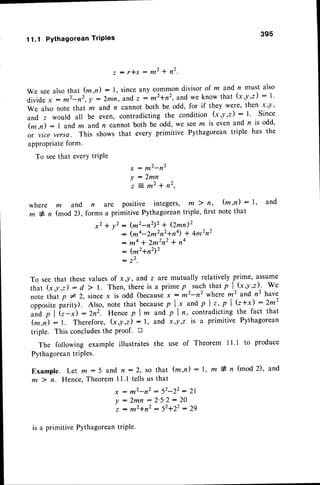 11.1 PYthagoreanTriPles
395
z : r * s : m 2 + n 2 .
we seealso that (m ,n) : 1, sinceany common divisor of m and n must also
Oi"iO"
-x
: m2-n2',y :2mn, andz : *'+r', and we know that (x,y,z) : l'
We also note that rn and n cannot both be odd, for if they were' then x y '
and z would all be even, contradicting the condition (x,y ,z) : l ' Since
(m,n) : I and m andn cannot both be odd, we seem is even and n is odd,
or vice versa. This shows that every primitive Pythagoreantriple has the
appropriateform.
To seethat everYtriPle
x : m2-n2
y : 2 m n
: 2 m 2 * n 2 ,
where m and n are positive integers, m ) n, (m,n) : 1, and
m * n (mod 2), forms a primitive Pythagoreantriple, first note that
x2 + y2 : (m2-n2)2+ (2mn)2
: (ma-2m2n2+n4)* 4m2n2
: ^4 * 2m2n2
t na
: (m2+n2)2
: 22.
To seethat these values of x,y, and z are mutually relatively .prime, assume
that (x,y,z): d ) !. Then,thereis a primep-such thatp l^(x,y,z)^.We
note that p * 2, sincex is odd (becausex: m2-n2 where mz and n2 have
ofporit" parity). Also, note that because
p I,x andp l t, p I G+i:2m2
an'dp lit-;:2n2. Hencep I m and p In, contradicting
the fact that
(*,i) :1. Therefore, (r,y,z) : l, and xoy,z is a primitive Pythagorean
triple. This concludesthe proof. D
The following example illustrates the use of Theorem I I .l to produce
Pythagorean
triPles.
Example. Let m:5 and n:2, so that (m,n): I, ffi * n (mod2), and
m ) n. Hence,Theorem 1I .1 tells us that
x : m 2 - n 2 : 5 2 - 2 2 : 2 1
Y : 2 m n : 2 ' 5 ' 2 : 2 0
z : m 2 + n 2 : 5 2 + 2 2 : 2 9
is a primitive Pythagoreantriple.
 