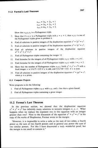 11.2 Fermat'sLastTheorem
397
x n t l - 3 x n * Z z n * l
! n + r - 3 x n * 2 z o * 2
z n + t - 4 x n * 3 z n * 2 '
Show that xnln,zn is a Pythagoreantriple'
7. Showthat if x,!,2 isa Pythagorean
triplewithy:x + l, thenx,l,Z isoneof
the Pythagoreantriples given in problem 6'
g. Find all solutionsin positiveintegersof the diophantineequationx2 I 2y2 : t2'
g. Find all solutionsin positiveintegersof the diophantineequationx2 * 3y2: t2-
10. Find all solutions in positive integers of the diophantine equation
w 2 + x z r y ' : t ' .
Find all Pythagoreantriples containing the integer 12.
Find formulae for the integersof all Pythagoreantriples x,l,z with z - y*l
Find formulae for the integersof all Pythagoreantriples x,l,z with z - y * 2'
Show that the number of Pythagoreantriples x,-y,z (with x2 + y2 : z2) with a
fixed integer x is (rk2)-l)/2if x is odd, and (r!2l4-1)/2 if x is even.
Find all solutionsin positiveintegersof the diophantineequation*' * py' : 22,
w h e r e p i s a p r i m e .
I l .
12.
1 3 .
14.
1 5 .
11.1 Computer Projects
Write programsto do the following:
l. Find all Pythagorean
triplesxJ,z with xy,and z lessthan a given bound.
2. Find all Pythagoreantriples containing a given integer'
ll.2 Fermat's Last Theorem
In the previous section, we showed that the diophantine equation
x2 + y2 : z2 has infinitely many solutionsin nonzerointegersx, !, z . What
happenswhen we replace the exponent two in this equation with an integer
grrut.. than two? Next to the discussion
of the equationxz + y2 : z2 in his
copy of the works of Diophantus,Fermat wrote in the margin:
"However, it is impossibleto write a cube as the sum of two cubes,a fourth
power as the sum of two fourth powers and in general any power the sum of
two similar powers. For this I have discovereda truly wonderful proof, but
the margin is too small to contain it."
 