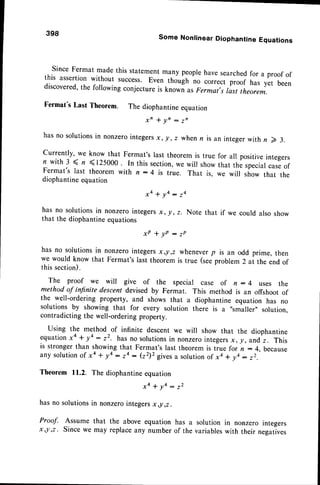 398 Some Nonlinear Diophantine Equations
Since Fermat made this statementmany peoplehave searchedfor a proof of
this assertion without success. Even trrouitr no ,or...t proof has yet been
discovered,the foilowing conjectureis knowi as Fermat,s rasttheorem.
Fermat's Last Theorem. The diophantineequation
x ' + l n : z n
hasno solutionsin nonzerointegersx, r, z when n is an integer with n D 3.
Currently' we know that Fermat's last theorem is true for all positiveintegers
n with 3 ( n <125000. In this section,
we will showthat the specialcaseof
Fermat's last theorem with n: 4 is true. That is, we will ,ho* that the
diophantineequation
x a + ! 4 : 2 4
has no solutionsin nonzerointegersx, !, z. Note that if we could also show
that the diophantineequations
x P + Y P : 7 P
has no solutionsin nonzerointegersx,!,2 wheneverp is an odd prime, then
we would know that Fermat's last theorem is true (seeproblem 2 at the end of
this section).
The proof we will give of the special case of n - 4 uses the
method of infnite descent devised by Fermat. This method is an offshoot of
the well-ordering property, and shows that a diophantine equation has no
solutions by showing that for every solution there is a "smaller', solution.
contradicting the well-orderingproperty.
Using the method of infinite descent we will show that the diophantine
equationxa + !4 : 22. has no solutionsin nonzerointegersx, !, andz. This
is strongerthan showingthat Fermat'slast theoremis true for n: 4, because
any solution
of xa + y4: ta: (22)2
givesa solution
of xa * va:22.
Theorem 11.2. The diophantineequation
hasnosolutions
in nonzer"
,",.*1,
**',ro,r:
t'
Proof. Assume that the above equation has a solution in nonzero integers
x,l,z. Since we may replaceany number of the variableswith their negatives
 