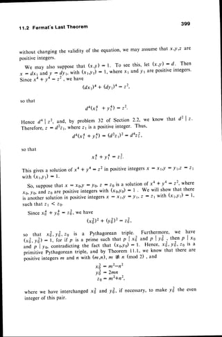 11.2 Fermat's Last Theorem
without changingthe validity of the equation'we
positiveintegers'
We may also supposethat (x,y) : 1' To see
x : dx1 andy = dY,, with (xvYt) : 1' wherex1
since xa + Y4
: '2 ' vtehave
( d x ) 4 + ( d Y r ) 4 : 2 2 ,
so that
399
may assume
that x,Y,z are
this, let (x,Y) : d. Then
andy 1itroPositive
integers'
that d' I t.
da(xf + Yf):'2'
Hence do | ,', and, by problem 32 of Section 2'2' we know
Therefore
, z : d'r r, wherez 1is a positiveinteger' Thus'
d a ( x f + y f ) : ( d 2 t r ) ' : d o r ? ,
so that
xf+yl:t?.
This givesa solutionof xa + ya: '2 in positiveintegers
x : xt'! : lr'z
: zr
with (xr,yr) : 1.
So, suppose
that x: x,,l :10, z : z.'is a.solution
of xa + y4: z2' where
xo, lo, andzsare positiveintegerswith (xe,-/o): 1 ' We will showthat there
is anothersolutionin positiveintegers
x : xr,! : lt, z: zt with (xr'yl) : 1'
suchthat 21 1 zs.
Sincexd + yt : zl,we have
Gilz+ (y&)2:
zE,
so that x&, y&, ,o is a Pythagoreantriple. Furthermore,we have
l-fi, r&> - i, ro. if p is a primesuchthatp I x3 andp I y&' thenp I xs
;;';'l'ro, contradicting
the fact that (xq,lrq): l. Hence,
*3,yE, zs is a
prim-itive
iythagoreantriple,and by Theorem-
11.1,we knowthat thereafe
positive
integers
z andn with (z ,n), m # rl (mod2) ' and
x& : m2-n2
!& : Zmn
zo: m2+n2,
wherewe haveinterchanged
x62andyfr, if necessary'
to makeyfr the even
integer
of thisPair.
 