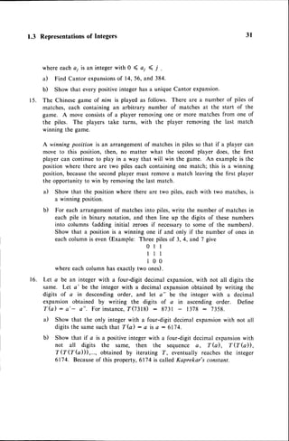 1.3 Representationsof Integers
where eachai is an integer with 0 ( a; < i .
a) Find Cantor expansions
of 14, 56, and 384.
b) Show that every positiveinteger has a unique Cantor expansion.
15. The Chinese game of nim is played as follows. There are a number of piles of
matches, each containing an arbitrary number of matches at the start of the
game. A move consistsof a player removing one or more matches from one of
the piles. The players take turns, with the player removing the last match
winning the game.
A winning position is an arrangementof matches in piles so that if a player can
move to this position, then, no matter what the second player does, the first
player can continue to play in a way that will win the gom€; An example is the
position where there are two piles each containing one match; this is a winning
position,becausethe secondplayer must remove a match leaving the first player
the opportunity to win by removing the last match.
a) Show that the position where there are two piles, each with two matches,is
a winning position.
b) For each arrangementof matchesinto piles,write the number of matchesin
each pile in binary notation, and then line up the digits of these numbers
into columns (adding initial zeroes if necessaryto some of the numbers).
Show that a positionis a winning one if and only if the number of onesin
each column is even (Example: Three piles of 3, 4, and 7 give
0 l l
l l t
1 0 0
where each column has exactly two ones).
16. Let a be an integer with a four-digit decimal expansion,with not all digits the
same. Let a' be the integer with a decimal expansionobtained by writing the
digits of a in descending order, and let a" be the integer with a decimal
expansion obtained by writing the digits of a in ascending order. Define
T(a) : a'- a". For instance,
f(2318) 8731 1378 : 7358.
a) Show that the only integer with a four-digit decimal expansionwith not all
digitsthe samesuchthat T(a) : a is a :6174.
b) Show that if a is a positiveinteger with a four-digit decimal expansionwith
not all digits the same, then the sequence a, T (d, f (f G)) ,
T'QQ(a))),..., obtained by iterating T, eventually reaches the integer
6174. Becauseof this property, 6174 is called Kaprekar's constant.
3t
 