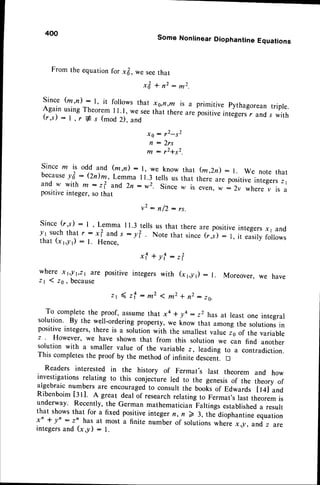 From the equationfor xfr, we seethat
x & + n 2 : m 2 .
Since (m,n) : l, it foilows that x,s,n,m is a primitive pythagoreantripre.
Again usingTheorem I I .1, we seethat thereare fositive integersr and s with
(r,s) : l, r # s (mod2). and
ro : ,2-s2
n : 2 r s
m - r2+s2.
Since m is odd and (m,n) : l, we know that (m,2d : l. We note that
because
y&: (2dm, Lemma ll.3 tells us that there are positiveintegers
z1
a n d w w i t h m : t ? a n d 2 n : w 2 . S i n c ew i s e v e n ,w : 2 v w h e r ev i s a
positiveinteger,so that
v 2: n / 2 : r s .
since (r,s): I , Lemma 11.3tellsus that thereare positiveintegersx1 erd
y1 suchthat r : xl and s : y? . Note that since(r,s) : l, it easiryfolows
that (xl,-yr): l. Hence.
400
Some Nonlinear Diophantine Equations
x{+yf:
where x t,! t,z1 ?re positive integers with
zt I 26, because
z r ( z f : m 2 < m 2 + n 2 - r o .
To completethe proof, assumethat xa * y4 : z2 hasat least one integral
solution' By the well-orderingproperty,we know that amongthe solutionsin
positiveintegers,there is a solutionwith the smallestvalueis of the variable
z However, we have shown that from this solution we can find another
solution with a smaller value of the variable z, leading to a contradiction.
This completesthe proof by the method of infinite descent. n
Readers interested in the history of Fermat's last theorem and how
investigationsrelating to this conjecture led to the genesisof the theory of
algebraicnumbersare encouraged
to consultthe booksof Edwards Il4l and
RibenboimIrt]. A great deal of researchrelatingto Fermat'slast theoremis
underway. Recently,the German mathematicianFaltingsestablished
a result
that showsthat for a fixed positiveintegern, n > 3, the diophantineequation
xn + yn : z' has at most a finite number of solutionswhere x g, and,
z are
integersand (x,-y) : l.
- 2
z l
(r r,y1) : l. Moreover, we have
 