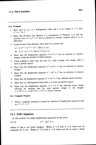 401
11.3 Pell'sEquation
ll.2 Problems
l. show that if x,! ,z is a Pythagorean triple and n is an integer n ) 2' then
x " * y n # z n .
2.. Show that Fermat's last theorem is a consequenceof Theorem I l '2' and the
assertionthat xP * yp : zP has no solutions in nonzero integers when p is an
odd prime.
3. Using Fermat's little theorem,show that if p is prime and
a) if xp-l * yn-t : zP-r, then p | *yt .
b) if xP + lP : zP, then p | (x+Y-z).
4. Show that the diophantine equation xo-yo: z2 has no
integers using the method of infinite descent'
5 . U s i n g p r o b l e m 4 , s h o w t h a t t h e a r e a o f a r i g h t t r i a n g l e
never a Perfect square.
6. Show that the diophantine equation xa + 4ya - z2 has no solutions in nonzero
integers.
i. Show that the diophantine equation x' - 8y4: z2 has no solutions in nonzero
integers.
l .
Show that the diophantineequationxa + 3ya : z4 has infinitely many solutions'
Show that in a Pythagorean triple there is at most one perfect square'
Show that the diophantine equation xz + y2: z3 has infinitely many integer
solutions by showing that for each positive integer k the integers
x : 3k2-1, | - k(k2-3), z : k2 * I form a solution.
Computer Proiects
Write a computer program to search for solutionsof diophantine equationssuch
a s x n * Y n : z n .
11.3 Pell's Equation
In this section,we study diophantineequationsof the form
x 2 - d y ' , : r ,
solutions in nonzero
with integer sides is
8.
9.
10.
tt.2
(11.2)
where d and n are fixed integers. When d <0 and n (0, there are no
solutionsof (11.2). When d < 0 and n ) 0, there can be at most a finite
 