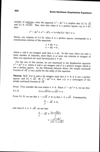 402
Some Nonlinear Diophantine Equations
numberof solutions,
sincethe equation
x2 - dyr: n impliesthat l"l < fi
il*
lrl < JM. Also, notethat whend is a perfect,quur., sayd : D2,
x2 - dy': x2 - Dry : G+Dfl(x-Dy) - n
Hence,any solution
of Qt.D, whend is a perfectsquare,
corresponds
to a
simultaneous
solution
of theequations
::'d=;,
where a and b are integerssuch that n : ab. In this case,there are only a
finite number of solutions,since there is at most one solution in integers of
thesetwo equationsfor each factorization n : ab
For the rest of this section,we are interestedin the diophantineequation
x2 - dy':n, whered andn areintegers andd is a positiveintegerwhich is
not a perfect square. As the following theorem shows,the simpL continued
fraction of -,/v is very useful for the study of this equation.
Theorem 11.3. Let d and n be integerssuch that d > 0, d is not a perfect
square, and lrl < r/7. .lf x2 - dyI: n, then xfy is a convergentof the
simple continuedfraction of ^/7.
Proof. First considerthe casewheren ) A. Sincex2 _ dyr: n,wesee that
(tr.:) G+y./7)G -y,/V) : n
From(tt.:), weseethatx - y.,/7 ) 0, sothatx > yrT. consequently,
>0,
and since0 1 n < ,8, we seethat
ta G -,/7v)
Y W
v
: x2-dY2
y G + y,/7)
* _,/7
v
 