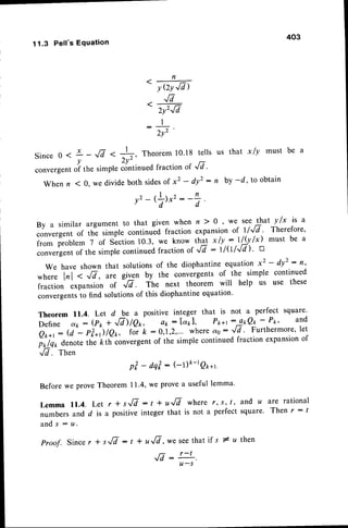 11.3 Pell's Equation
Since 0 <
convergent
When n
- f r

YQYJA)
fi
t
 q I 1
Zy'rld
: l
) rr2
L!
1
.,17< +, Theorem
10.18tells
2v'
-r
1 fractionof JL
slmple contlnueo
403
us that x ly must be a
x _
v
of the
( 0. we divide both sidesof x2 - dy' : n by -d, to obtain
v2
- ,fr*':-3
By a similar argument to that given when n ) 0 o we see that y /x is a
convergent of the simple continuid fraction expansionof ll.r/7' Therefore'
from problem 7 of Slction 10'3, we know tB *l!,:1l,j.,/x) must be a
converyentof the simplecontinuedfractionof './d : l/(l/{cl ) ' u
we have shown that solutionsof the diophantineequation x2 - dy': n,
*h;;
^1"1
. .n, are gifn by the convergents of the simple continued
fraction expansion of fi. The next theorem will help us use these
convefgentsto find solutionsof this diophantineequation'
Theorem 11.4. Let d be a positive integer that is not ^ perfect square'
il; dk : (io + ',/hlQr, oo: [47.1, P*+r --!*Q! - 'o'' and
O;';-r:
(;"- pt*'JlQ*, t* L :0,1,2,... where ao: Jd ' Furthermore'Iet
;J;r denote tie kth convergentof the simple continued fraction expansionof
Jd. Then
pt-dqt:(-1)&-rgp*1.
Before we proveTheorem 11.4,we prove a useful lemma.
L e m m a 1 1 . 4 .L e t r * s r / V : t + r t / l w h e r er , s , t , a n d u ^ t e r a t i o n a l
numbers and d is a positive integer that is not a perfect square. Then r : t
a n d s : u .
proof. Since r * s,/7 : t * u,/7, *"see that if s # u then
,/7 - r-t
u-s
 