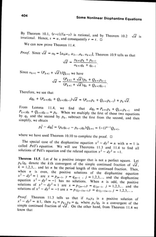 444
Some Nontinear Diophantine Equations
By Theorem 10.1, (r-t)/(u-s) is rational,and by Theorem r0.2 Jv i,
irrational. Hence,s : u, and consequently
r : t. A
We can now prove Theorem I 1.4.
Proof. Since^E : o,0: Ias;ar,e2,...,ek,otk+tL,
Theorem 10.9tells us that
tj ott+tp* I p*_t
-vs
,rt"rrqk+ qrr'
Since dk+t : (pt *, + ,/7)/er+r
JV:
(P**t
we have
+ ,8)p* * e*+pr,_t
(P**, + ,/V)qr * et +rQ*_t
Therefore,we seethat
dqt t (Pt+flt, I Qt +rQtr-r)fi : (pr,+tpr,* e*+rpt,-r) + p*fi.
From Lemma 11.4, we find that dqr,
Pt+fl* f Qt+rQn-t: pk When we multiply tt.
by qt and the secondby pt, subtract the first
simplify, we obtain
pt - dqi : (ptqt -t - pr-tQ*)eo*,: (- l)o-teo*r,
wherewe haveusedrheorem 10.10to completethe proof. tr
The specialcase of the diophantineequation x2 _ dy, : , with n : I is
called Pell's equation. we will use Theorems ll.3 and rr.4 to find all
solutionsof Pell'sequationand the relatedequationx2 - dy, : -t.
Theorem 1l'5' Let d be a positive integer that is not a perfect square. Let
px/qt denote the kth convergent of the simple continued fraction of .8,
k : 1,2,3,"' and let n be the period length of this continuedfraction. Then,
y.!"n ,r,
even, the positive solutions of the diophantine equation
x- - ay" : I are
r*
:
lin- t, ! : Qir-t, j : 1,2,3,...,
and the diophantine
equation x2 - dy' : - l has no solutions. when n is odd, the positive
solutions
of x2 - d!':1 are x : p2jn-r,! : Qzin_r,
j :1,2,3,... and the
solutions
of xz - dy': -l arex : pei_Dn_r,l : Qei_r)n_r,
j - 1,2,3,....
Pyoof. Theorem 1r.3 tells us that if xo,ro is a positive solution of
x2 - dy': tl, then x0: p*2!o: Q* wherep*/q1, is a convergent
of the
simple continuedfraction of ,/7 . On the other hand, from Theorem I 1.4 we
know that
: P*+tPt,* Q*+et -r and
first of these two equations
from the second,and then
 