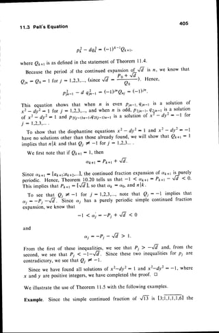 11.3 Pell's Equation
405
p t - d q ? : ( - l ) f t - r 2 1 * 1 ,
w h e r e Q x * t i s a s d e f i n e d i n t h e s t a t e m e n t o f T h e o r e m l l . 4 .
Becausethe period cf the continued expansion oL"/j is n, we know that
Qjn
: Qo:I for7 : 1,2,3,"',
('int"J'l :
"tf
' Hence'
pk-, - d q?^-t: (- l)i'Qni : (- I)/n'
This equation
x 2 - d y z : l
o f x 2 - d y ' :
j : 1,2,3,...
To show that the diophantine equations
have no solutionsother than those already
implies that n lk and that Q1 # -l for 7 :
We first notethat if Qt*t: l, then
c,k+l: P1ra1
* 'ftr'
Sinceok+l : la1ra,.a1r1z,...l,
the continuedfraction expansiOn
of a1a1is purely
periodic. Hence, Theoiem !0.20 tells us that -1 1 a*+r: Pk+r- ''17 < O'
This impliesthat Pk+t:lr/71, sothat dk : c"o,
andnlk'
T o s e e t h a t Q l # - l f o r 7 : l , 2 , 3 , " " n o t e t h a t Q i : - l i m p l i e s t h a t
dj : -pi -G.
-'Sin""
ct; has a purely periodic simple continued fraction
expansion,we know that
- l < e i : - P i + ^ f t t < 0
and
d j : - P j - - . / 7 > t .
From the first of these inequalities, we see that Pi > -r/7 and, from the
second,we see that Pi < -l -fi. Since these two inequalities for p1 are
contradictory,we seethat Qt # -1-
Since we have found all solutionsof x2-dy2: I and x2-dy2: -1, where
x and y arc positiveintegers,we have completedthe proof. n
We illustrate the useof Theorem 11.5with the following examples'
Example. Since the simple continued fraction of .,8 is tl;f ,f 'f ,f ,el the
shows that when n is even Pin-t, Qin-t is a solution of
for 7 :1,2,3,..., and when n is odd,Pzin-t,421n-t
is-a solution
I and Pz(j-Dr-r,Qz(i-Dn-,is a solutionof x2 - dy': -l for
x2 - dy' :1 and x2 - dy2: -1
found, we will show that Qpal: I
1.2.3...
.
 