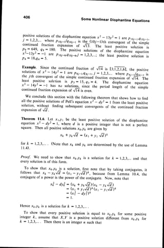 406
Some Nonlinear Diophantine Equations
positivesolutions
of the diophantine
equationx2
. .l3yr:
I are pni_t,et.'j_t,
i : l'2'3"" *T]: p1_o1/e.roi-r
is the (roi-l)th ctnvergent
or ,r," simple
continued fraction expansion of .,m. The least po-ritiu" sorution is
pe:649, {e : 180. The positive solutionsof the diophantine equation
x2-13y2 : -I are Prci-o,Qtoi-oi: 1,2,3,...;the least positive solution is
P q : 1 8 , q a
: 5 .
Example. Since the continued fraction of -,.fr is t3;Wl, the positive
solutionsof x2 - t4y2_: I are pai-1,e4j-r,
j : r,.2,3,...wherep+i-tbqi-r is
the 7th convergentof the simple continuedfraction expansionof Vl4. The
least positive sohltion is pt: 15, Qt: 4. The diophantine equation
xz - l4y2 : -1 has no rotuiionr, since the period length of the simple
continuedfraction expansionaf ,/la is even.
We concludethis sectionwith the following theorem that showshow to find
all the positivesolutionsof pell's equationx2-- dyt : I from the leastpositive
solution, without finding subsequentconvergentsof the continued fraction
expansionof ,/7.
Theorem 11.6. L9t xg1 be the least positive solution of the diophantine
equation x2 - dyL : l, where d is a positive integer that is not a perfect
square. Then all positivesolutionsxk,lk are given by
xtr*yrfi:(xt*yrr/v)o
(Notethat xp andy1,aredetermined
by the useof Lemma
fork:
I 1.4).
Proof. We need to show that x1r,y1,is a solution for k :
every solution is of this form.
To show that x1,/r -.!! a solution, tst note that by taking conjugates,it
follows that x1,- ytrfi: (x r- lr,,/T)k, becausefrom Lemma 10.4, the
conjugateof a power is the power of the conjugate. Now, note that
xt - dyt : (xp+ yr,fi)G,, - yr,fi)
: (xr t y16)o (", - yrE)k
: (x?- ayilo
: 1 .
Hencexk,lt is a solution for fr :
To show that every positive solution is equal to
integer ft, assumethat X,y is a positive solution
k : 1,2,3,.... Then thereis an integerr suchthat
and that
x*,lt< for some positive
different from x*,lk for
 