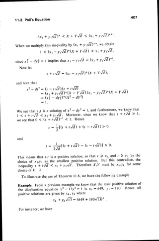 407
11.3 Pell's Equation
(xl + yJ7)" < x + Y./7 ( (xt * v]/a)n*t'
When we multiply this inequalityby (x t * y rfi)-"' we obtain
I < (xr- rrfi)n(x + YJd) ( xt + YIIA'
since
x? - dy?:1 implies
thatxt - !t,[i : (x1* yt,[d)-t.
Now let
s * /./7 :(r, - yrfi)'(x + YJI),
and note that
s 2 - d t z : ( s - tJa)(s+ t,/D
: (xt
: (*?
- l
- t .
+ yf/7)'8 - Y,l7)Gt
- dy?)'8' - dYz)
- yrfi)n(X + YJA)
We seethat s,/ is a solutionof x2 - dy': l, and furthermore,we know that
i .; ,fr'.'"*;;';r",lV.--Mor.oner, since
we knowthats + t-,/7> 1,
wesee
that0 < (s + tJa)-r < 1. Hence
1 -
r : +t(st r,/7>
+(s - r.'.ff)l
> o
/-
and
, : 1[(s + t-./7)
- (s- t',17)]
> o.
2Jd
This meansthat s,/ is a positivesolution,so that s 2 x1,and t'2 y1, by the
choice of x1,y1 as the smallest-positivesolution' But this contradicts the
inequality s * f ../7 < xr * ytfi. ThereforeX,I' must be xpy1, for some
choiceof /c. tr
To illustratethe useof Theorem I1.6, we havethe followingexample'
Example. From a previousexamplewe know that the least positivesolution of
the diophantine
equationx2 - l3y': I is xt:649, -Pr: 180' Hence' all
positivesolutionsare given by xt, yp where
x* * yr,./n : (649+ tgo[Lte .
For instance,we have
 
