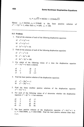 408
x z *
Hence x2:842361, y2
x2 - l3y2 : l, otherthan
SomeNonlinear
Diophantine
Equations
y2,8 : 842361
+ 233640.,/l
t
: 233640 is the least positive solution of
X1- 649,y' : 180.
ll.3 Problems
l ' Find all the solutionsof eachof the foilowing diophantineequations
a ) x 2 + 3 y 2 : 4
b ) x 2 + 5 y 2: 7
c ) 2 x 2+ 7 y 2 : 3 0 .
2' Find all the solutionsof eachof the following diophantineequations
a ) x ' - y ' : B
b) x2 - 4y2: 40
c) 4xz - 9/2 : loo.
3' For which of the following values of n does the diophantine equation
x2 - 3ly' : n havea solution
4. Find the least positivesolutionof the diophantineequations
a) x2 - 29y2: -1
b) x2 - 29yz: 1.
5. Find the three smallest positive
a ) l
b) -1
c ) 2
x 2 - 3 7 y 2 : 1 .
6. For each of the
equationx2 - drz
il2
b)3
c ) 6
d ) 1 3
d) -3
d 4
f) -s?
following values
: -l has solutions
e) tj
f) 3l
e) 4r
h) s0.
solutions of the diophantine equation
of d determine whether the diophantine
7. The least positive solution of the diophantine equation xz - 6lyz : 1 is
xt:1766319049, lt- 2261i398A. Find the least positivesolutionother than
x t,l t.
 