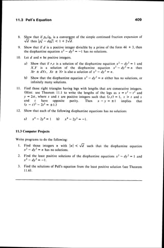 11.3 Pell's Equation 409
8. S!g* that if pr/qt is a converggntof the simple continued fraction expansionof
Jd thenlp?- dq?l< | + zJd.
9. Show that if d is a positiveinteger divisible by a prime of the form 4ft * 3, then
the diophantineequationx2 - dy': -l has no solutions.
Let d and n be positive integers.
il Show that if r,s is a solution of the diophantineequation x2 - dyz : I and
X,Y is a solution of the diophantine equation x2 - dy' : , then
Xr + dYs, Xs t Yr is alsoa solutionof x2 - dy': r.
b) Show that the diophantine equation x2 - dyz: n either has no solutions,or
infinitelv many solutions.
I l. Find those right triangles having legs with lengths that are consecutiveintegers.
(Hint: use Theorem 11.1 to write the lengths of the legs as x -.r2 - 12 and
y :2st, where s and t are positiveintegerssuch that (s,t) : l, s ) / and s
and t have opposite parity. Then x-y:il implies that
( s - r ) 2 - 2 t 2 : + 1 . )
12. Show that each of the following diophantineequationshas no solutions
a ) x a - 2 y a : 1 b ) x 4 - 2 y 2 - - 1 .
11.3 Computer Projects
Write programs to do the following:
1. Find those integers n with lrl < Ji such that the diophantine equation
x2 - dyz: rz has no solutions.
2. Find the least positive solutionsof the diophantine equationsx2 - dy': I and
x 2 - d y 2- - 1 .
3. Find the solutionsof Pell's equation from the least positivesolution (seeTheorem
I 1 . 6 ) .
 
