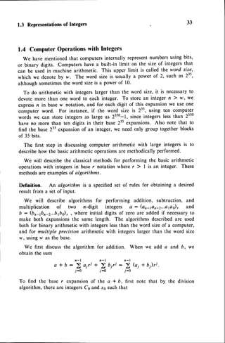 1.3 Representations
of Integers 33
1.4 ComputerOperationswith Integers
We have mentionedthat computersinternally representnumbers using bits,
or binary digits. Computers have a built-in limit on the size of integersthat
can be used in machine arithmetic. This upper limit is called the word size,
which we denote by w. The word size is usually a power of 2, such as 235,
although sometimesthe word sizeis a power of 10.
To do arithmetic with integerslarger than the word size, it is necessaryto
devote more than one word to each integer. To store an integer n ) l4/,we
expressn in basew notation, and for each digit of this_
expansionwe use one
computer word. For instance, if the word size is 23s, using ten computer
words we can store integers as large u, 23s0-1, since integers less than 2350
have no more than ten digits in their base 235expansions. Also note that to
find the base 235expansionof an integer, we need only group together blocks
of 35 bits.
The first step in discussingcomputer arithmetic with large integers is to
describehow the basicarithmetic operationsare methodicallyperformed.
We will describethe classicalmethods for performing the basic arithmetic
operationswith integersin baser notation where r ) | is an integer. These
methodsare examplesof algorithms.
Definition. An algorithm is a specified set of rules for obtaining a desired
result from a set of input.
We will describe algorithms for performing addition, subtraction, and
multiplication of two n-digit integers a : (an4on-z...egi, and
b: (bn-1br-z...brbo)r,where initial digits of zero are addedif necessary
to
make both expansionsthe same length. The algorithms described are used
both for binary arithmetic with integerslessthan the word sizeof a computer,
and for multiple precision arithmetic with integers larger than the word size
w, usinglr as the base.
We first discussthe algorithm for addition. When we add a and b, we
obtain the sum
a I b: 5 airt+'i u,rt: 5 Gi + b1)ri.
j-o j-0 j:o
To find the base r expansionof the a * b, first note that by the division
algorithm, there are integersCs and ss such that
 