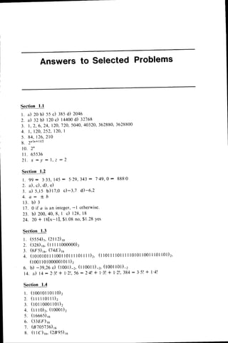 Answersto Selected Problems
Sectionl.l
1. a) 20b) s5 c) :as d) 2046
2. a) 32b) 120c) 14400
d) 32768
3. t. 2. 6, 24,120,720,
5040,
40320,
362880,
3628800
4 . l , 1 2 0 ,
2 5 2 , 1 2 0 ,
I
5 . 8 4 .1 2 6 .
2 1 0
g . 2n
n+D/2
1 0 . 2 n
rr. 65536
21
. x : y : l. z :2
Section 1.2
l . 9 9 : 3 ' 3 3 ,1 4 5: 5 ' 7 9 ,3 4 3: 7 ' 4 9 , 0 : 8 8 8 ' 0
2 . a ) . c ) , d ) , e )
3 . a ) 5 , 1 5 b ) 1 7 , 0 c ) - 3 , 7 d ) - 6 , 2
4 . a : * . b
1 3 . b ) 3
11. 0 if a is an integer,-l otherwise.
2 3 . b ) 2 0 0 . 4 0 , 8 ,I c ) 1 2 8 ,l 8
2 4 . 2 0 + l 8 [ x - l ] , S t . 0 8n o ,$ 1 . 2 8Y e s
Section 1.3
l. (5554)r,(2fi2) rc
2. (328)ro.
(l I I I loooooo)2
3. (trs) ,u,(74E)6
4 . ( t O t O t 0 l
I I l 0 0 l l 0 l I l l 0 l I I l ) 2 , ( t t O tI 1 l 0 l I I I l 0 l 0 l l 0 0 l I l 0 l l 0 l ) 2 ,
( r o o tl o l o o o o o l o l
l ) 2
6 . b ) - 3 9 , 2 6
c ) ( t o o l ) - 2 ,
( l l 0 0 l l ) - 2 ,( 1 0 0 1 l 0 l ) - z
1 4 .i l t + : 2 ' 3 1 + l ' 2 1 . , 5 6 : 2 ' 4 t
+ l ' 3 !+ l ' 2 ! , 3 8 4 : 3 ' 5 !+ l ' 4 !
Section1.4
l . ( r o o t 0 l
l o l l o ) 2
2 . ( r t t i l o l l l ) z
3 . ( r o tt 0 0 0 l l 0 l ) 2
4 . ( l l l o ) 2 .( l o o o l ) 2
5 . ( t o o 6 5 ) r o
6. (338F)
re
't
. (8705736)
r6
8. (l I C)rc,(2895)ro
 