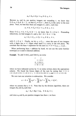 34 The Integers
a o * b s : C s r * r 0 , 0 ( s o 1 r .
Because as and bo are positive integers not exceeding r, we know that
0 ( ao * bo( 2r - 2 , so that co:0 or l ;here c6 is thecany to the next
place. Next, we find that there are integersc1 and s1 suchthat
a r * b r t C o : C { t r r , 0 ( s 1 ( r .
Since0 ( art br * Co ( 2r - 1, we know that Cr:0or l. proceeding
inductively,wefindintegersC;
ands; for 1 ( i ( n - I by
ai * b; * Ci-r: Crr trr, 0 ( s; ( r,
with C;:0 or 1. Finally, we let sr: Cn; , sincethe sum of two integers
with n digits has n * I digits when there is a carry in the nth place. We
conclude
that the baser expansion
for the sum is a * b: (srsn_,...J1.ss)7
.
When performing base r addition by hand, we can use the same familiar
techniqueas is used in decimal addition.
Example.To add (1101)2
and (l0l l)2 we write
I I
1 l 0 l
+ 1 0 0 1
1 0 1 1 0
where we have indicated carries by I's in italics written abovethe appropriate
column. We found the binary digits of the sum by noting that I * I :
l ' 2 + 0 , 0 + 0 + 1 : 0 ' 2 * 1 , I + 0 f 0 : O ' 2 + l , a n d 1 + l : 1 . 2 * 0 .
We now turn our attention to subtraction. We consider
a - b :'; airi -'i u,rt: 5 Gi - b)ri,
j-o j-0 j-0
where we assumethat a ) b. Note that by the divisionalgorithm, there are
integers^Bsand ds such that
o s - b o : 8 6 r * d g , 0 ( d o ( r ,
and sinceas and bs are positiveintegerslessthan r, we have
 