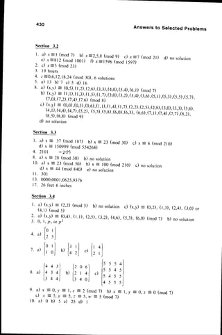 L a) x:3 (mod 7) b) x:2,5,g (mod 9) c) x=7 (mod 2l) d) no solurion
e ) x = 8 1 2 ( m o d l 0 0 l ) f ) x : 1 5 9 6 ( m o d t 5 g 7 )
2. c) x=5 (mod 23)
3. I t hours
4. 6-0,6,12,18,24(mod 30), 6 solutions
s.a)r:D7c)sd)t6
8. a) (x,y)
= (0,5),t,D.,e.O,(3,3),(4,0),(5,4),(6,1)
(mod
7)
b) (x,y)
= (t,l),(1,3),(t,5),tr,zl,t:,ol
,G,zi,ii',qj,ir,ul,(5,1),(5,3),(5,5),(5,7),
(7,0),
(7,2).(7,4),(l.0
(mod
g)
c) (x,y)= (0,0),
(0,3),
(0,6),
(I,I),(I,4),
(I,7)
,(2,2)
,(2,5),
(2,g),
(3,0),
(3,3),
(3,6),
(4,1),(4,4),(4,D,$,D,
(5,5),(5,gl,re,ol,ro,:J,-ii,il
,(7,1),(7,4),(7,7),(g,2),
(8,5),(g,g)(mod 9)
d) no solution
Section 3.3
l ' a ) x = 3 7 ( m o dl g 7 ) b ) x : 2 3 ( m o d3 0 ) c ) x : 6 ( m o d2 r 0 )
d) x = 150999(mod 554268)
4 . 2 l 0 l * 2 0 1
8. a) x = 28 (mod 30) b) no solution
10. a) x :23 (mod30) b) x = 100 (mod210) c) no solurion
d) x : 44 (mod g40) e) no solution
i l . 3 0 t
| 3. 0000,0001,0625,9376
17. 26 feet6 inches
430
Section3.2
Section 3.4
l. a) (x,y) = (2,2) (mod
(4,1) (mod 5)
2 . a ) ( x , y )= ( 0 , 4 ) ,( l , l ) ,
3 . 0 , l , p , o r p 2
Answers to Selected problems
5) b) nosolution c) (x,y)= (0,2),(1,3),(2,4),(:,0) or
(2,5),(3,2),(4,6),(5,3),(6,0)(mod7) b) nosolution
4. a)
1. a)
8. a)
(
l0
t )
t -
{
l0
U
{q
I
l4
l r
l r
rl ls rl fr
ol b)lo 2l c)l,
/  / t -
4 3J [z o 6l
t ol b)lz' ol c)
4 4 ) l l 4 o j
4l
rJ
ls
l )
l5
[ 4
5 5 4
5 4 5
4 5 5
5 5 5
9 . a ) x : 0 , y E 7 , 2 - 2 ( m o d 7 ) b ) x :
c )
"
= 5 , - y = 5 , , = 5 , w = 5 ( m o d7 )
r 0 . i l 0 b ) 5 c ) 2 s d ) l
l , - y E 0 , 2 = 0 ( m o d7 )
 