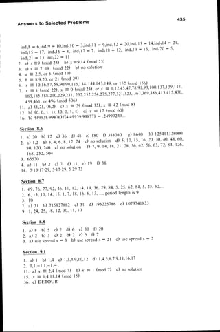 Answers to Selected Problems
435
i n d 5 8 : 6 , i n d 5 9 : l 0 . i n d 5 l 0 : 3 ' i n d s l l : 9 ' i n d : 1 2 : 2 0 ' i n d 5 l 3 : 1 4 ' i n d i 1 4 : 7 1 '
i n d 5 l 5 : l 7 , i n d 5 l 6 : 8 . i n d 5 l 7 : 7 ' i n d 5 l 8 : 1 2 ' i n d s l g : 1 5 ' i n d r 2 O : 5 '
i n d 5 2 l: 1 3 ,i n d 5 2 2 : l l
2. a) -r=9 (mod 23) b) x=9'14 (mod 23)
3. .) x : 7, 18 (mod 22) b) no solution
-1. a : 2.5,tlr 6 (rnod l3)
5. b : 8.9.20.
or 2l (mod 29)
6. ,r 3 10,16,57,
59.90.99.1
I 5.1
34,144.1
45.I49, or | -52(r.Ilod
I -56)
T . x = I ( m o d2 2 ) .a - 0 ( r n o d2 3 ) ,o r x E 1 , 1 2 . 4 5 . 4 1 . 7 t t ' 9 1 ' 9 3 ' 1 0 0 ' 1 3 7 ' 1 3 9 ' 1 4 4 '
183'
l 85.188,210,229,23
l ' 232.?.52.254,27
5,277
.32l ,323,367'369'3tt
6,,1|3.41
5,4.]0'
459,461.
or 496 (mod 506)
lt. a) (t,Z), (0,2) c) -x = 29 (mod l2), 't - 42 (nrod8)
1 2 b ) ( 0 , 0 , 1 , l ) , ( 0 , 0 ' 1 , 4 ) d ) ' x = 1 7 ( m o d6 0 )
l 6 . b ) ( 4 9 9 3 8 . g g 8 . 7 O 1 @ . 4 9 9 3 9 9 9 8 1 1 ) : ' 7 4 9 9 9 2 4 9 . . ,
Section8.6
r . a ) 2 0 b ) 1 2 c ) : 0 d ) 4 8
2. a) t,z b) 3,4, 6' 8. 12.24
80.120,240 e) nosolution
I68.252.504
3 . 6 5 5 2 0
4 . a ) t t b ) 2 c ) l d ) l l e ) t g f ) 3 8
I4. 5.I 3'l'l'29.5'lT'29,
5',29'13
Section 8.7
l . 6 9 , 7 6 , 1 7 , 9 2 , 4 6 ,
I I '
7 . 6 . 1 3 , 1 0 , 1 4 , 1 5 , l , 7 '
3 . l 0
" 7 .a ) l t b ) 7 1 5 8 2 7 8 8 2
9 . 1 , 7 4 , 2 5 ,I 8 , I 2 , 3 0 '
Section 8.8
l . a ) s b ) 5 d 2 d ) 6
2 . a ) 2 b ) 3 d 2 i l 2
3. a) usesPread
s : 3 b)
Section 9.1
I . a ) t b ) I , 4 c ) I , 3 , 4 , 9 , 1 0 , 1
2
2 . l , l , - 1 , 1 , - 1 , - l
I l. a) -r = 2,4 (mod 7) b) -r =
1 5 . . r = 1 , 4 , 1 1 , 1 4
( m o dl 5 )
36. c) DETOUR
e) tgo f) 388080 g) 8o+o h) I254
I l 328000
c) nosolutiond) 5, l0' 15.16,20,
30'40'48'60'
f ) z .q , 1 4 ,1 8 .2 1 . 2 8 , 3 6 . 4 2 . 5 6 , 6 3 .
1 2 ' 8 4 '1 2 6 '
12.14.19.36,29,84,
5, 25.62.84.
-s'25.62'"
18.16.6, l3-....
period
length
is9
c) 3l d) 195225786
c) loz3z+
tttz:
l l . l 0
e) 30 i) 20
e ) 5 t ) 7
usespread
s: 2l c) uscsPrcad
s : 2
d ) 1 , 4 , - s , 6 , 7 , 9 . 1
l , l 6 . l 7
| (mod 7) c) no solution
 