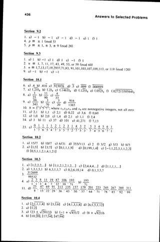 436
23. a)
Answersto Setectedproblems
Section 9.2
l . a ) - l b ) - l c ) _ l d ) _ l e ) r f ) l
4 . p = + l ( m o d 5 )
5 . p = + 1 , * 3 , + g ( m o d 2 g )
Section 9.3
l . a ) r b ) - l c ) r d ) l e ) _ l f ) l
2 . n : 1 , 7 , 1 1 , 1 7 , 4 3 , 4 9 , 5 3 , o r 5 9
( m o d 6 0 )
3 . n = 1 , 7 , 1 3 , 1 7 , 1 9 , 2 9 3 7 , 7 1 , g 3 ,
9 1 , 1 0 1 , 1 0 3 , 1 0 7 , 1 0 9 , 1 1 3 ,
o r I l 9 ( m o d 1 2 0 )
9. a) -l b) -l c) -r
Section l0.l
6. a).lb) .ar6c).92nr6 d).5 e)xOq
i. a)(:s)g b) (.2)s
c) (.r+o:),ai'f.'i6,
8 u)3 b)+ dL
25 90 33
s. u)Sb)+.)Ad) el6
343 70 20 I 365
10. b :2s'3s'5"7"',
where
s1,.92,s3,
andsaarenonnegative
integers,
nota1 zero
ll. a) 2,1 b) l,t c) z,t d) 0,22 e) 3.e rl o.o1
12. a) l,o b) 2,0 c) 1,4 d) 2,1 e) l,l f) 2.4
t 4 . a ) 3 b ) l 1 d t t d ) l 0 l d + t . z T D 7 . 1 3
f) .000999
e) (.052)6f) (.02721350564)R
3/2 d s/3 h) 8/5
e)[- |;1,22,3,1,1.2,21
0 l I 1 I 2 t _ 2 3 1 4 3 2 5 3 4 5 6 l
T'i'6'T';'t't't';,r,7,T';,
;';,;';,;,;
Section
10.2
l. il t5/7 0 t0/7 d olzl d) 3ss/ll3 d z f)
2. a) [t;s] U)B;zl c) [0;1,1,1,9]
d) [0;199,1,4]
f) [o;5,
l,l,z,l,4,l,2ll
Section10.3
I. a) [l;2,2,2,...1
b) [ t;1,2,1,2,1
,2,...)c) [2;4,4,4,..)
d) [ t;1,1,1,...J
2. 4_l,L!,s,t b) 6J,l,l,J c) 0,2,6,10,14
d) 0,1
,3,5,7
? 3 1 2 6 8 9
99532
/ ^  2 3 8 i l 1 9 9 7 1 0 6 1 9 3
l- l'3'4 ^7'32'39'7t:
o,
+
ll. d) 21 4t 69 9l l13-135'157t7g'201223z4s 267z}s 3ll
g t5'22'29'36,Jt,E-'T,d,7l '7g 'g5 ,lt,f
Section 10.4
l.
") IU,t,t,+1
b)t3;:,61
c)ta;l":,r.sl
a)to;FrZt
2 . a ) [ l ; 2 ]
3. a)(z: +.,/Til/rc b) (-l +,/+sl/z c) (s+ .,Fazlto
4. b)[lo;20]
, 117:frl,
I4t:il)
 