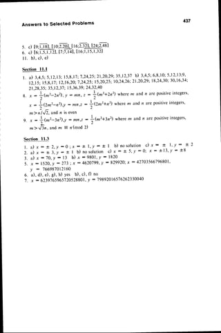 437
Answers to Selected Problems
5. c)[q;j,J8],
tto:z2o|lte;Tt4I?q,2,+t1
6. d to:ffil, 17
:7,t41,
Il6;l,t5,1,321
I l. b), c), e)
Section I l.l
l. a) 3,4,5:5,12,13;
15,8,17:'7,24,25:21,2O,29:35,12,37
b) 3'4'5;6'8'10;
5',12',13;9'
12,15;15,8,17:12,16,20:7,24,25;15,20,25;
10'24'26:21'20'29;
l8'24'30;30'16'34;
21,28,35,35,12,37
; I 5,36,39;24,32,40
1 ' - 2  - - I ( m 2 + Z n 2 )
w h e r em a n d n a r e p o s i t i v e i n t e g e r s .
8 . x :
; ( m " - Z n " ) , Y
: n l n , z :
t
i ^ l
,: L(2^2-nz),! : ^r,, :
+Q.m2+n2)
wherem andn a(e positiveintegers,
*>it,li, andn iseven
I | , ) , r ?  r - - ^ ^ - - - ^ - , { , - ^ - o ^ ^ " i t i ' r ,
9. , - l-{^z-3n2),y
: mn,, -
f,(^2+3n2)
where m and n are positiveintegers,
*rrTln,andm = n(mod 2)
Section 11.3
l . a ) x : ! 2 , y : 0 ; x : + l , y : ! l b ) n o s o l u t i o n c ) x : + l ' y : + 2
2 . a ) x : t 3 , y : * l b ) n o s o l u t i o n c ) x - + 5 ' l : 0 ; x : * 1 3 ' y : + 3
3. a) x : 70,y : 13 b) x :9801, Y
: 1820
5' X : l 52Q,
y : 273 ; x : 4620799,y : 829920;x : 42703566796801,
Y
: 766987012160
6. a), d), e), g), h) Yes b)' c)' f) no
'1.
x : 6239'765965'120528801,
! : 19892016576262330040
 