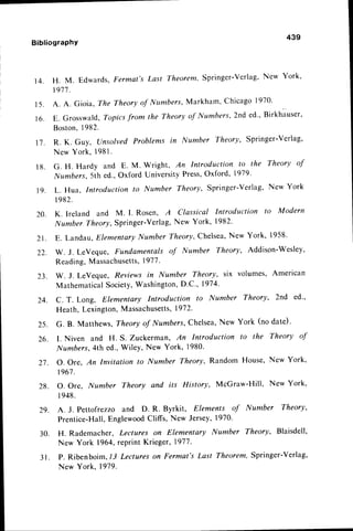 1 4 .
439
BibliograPhY
20.
21.
22.
23.
24.
H. M. Edwards,Fermat's Last Theorem,Springer-verlag,
New York'
1911
.
A . A . G i o i a , T h e T h e o r y o f I Y t t m b e r s , M a r k h a m ' C h i c a g o l 9 7 0 .
E. Grosswald,,Topics
from the Theoryof Numbers,2nd ed., Birkhausero
Boston,
1982.
R. K. Guy, l.)nsolvedProblems in l,{umber Theory, springer-verlag,
New York, 1981
.
G. H. Hardy and E. M. Wright, An Introduction to the Theory of
1,,{umbers,
5th ed.,Oxford UniversityPress,
Oxford, 1919'
L. Hua, Introduction to Number Theory, Springer-verlag, New York
l 982.
K. Ireland and M. L Rosen, A Classical Introduction to Modern
IYumberTheory,Springer-Verlag,
New York, 1982'
E. Landau,ElementaryNumber Theory,Chelsea,
New York, 1958'
W. J. LeVeque, Fundamentals of Number Theory, Addispn-Wesley,
Reading,Massachusetts,
1977
.
w. J. LeVeque, Reviewsin Number TheOry, six volumes, American
MathematicalSociety,Washington,
D.C., 1974'
C. T. Long, Elementary Introduction to Number Theory, 2nd ed.,
Heath, Lexington,Massachusetts,
1972.
15.
16.
t'7.
1 8 .
1 9 .
25. G. B. Matthews,Theory of Numbers,Chelsea,New York (no date)'
26. I. Niven and H. S. Zuckerman, An Introduction to the Theory of
Numbers,4th ed.,Wiley, New York, 1980.
2l. O. Ore, An Invitation to Number Theory, Random House,New York'
t967.
28. O. Ore, Number Theory and its History, McGraw-Hill, New York,
I 948.
29. A. J. Pettofrezzo and D. R. Byrkit, Elements of Number Theory,
Prentice-Hall,EnglewoodCliffs, New Jersey,1970'
30. H. Rademacher, Lectures on Elementary [t{umber Theory, Blaisdell,
New York 1964,reprint Krieger, 1977
.
31. P. Ribenboim,1-JLectureson Fermat's Last Theorem,Springer-Verlag,
New York, 1919.
 