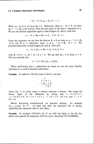 1.4 ComputerOperationswith Integers 35
- ( r - l ) < a s - b o ( r - 1 .
When ao- bo ) 0, we have,86:0. Otherwise,
whenas- bo 10, we have
Bo: - 1;Bo is the borrow from the next placeof the baser expansionof a.
We usethe divisionalgorithm again to find integersB1 and d1 suchthat
a 1 - b t + B o : B { * d r . 0 < d 1 1 r .
From this equation, we seethat the borrow B r : 0 as
> 0, and Bt: -l otherwise,since -r ( ar - br
proceedinductively to find integersB; and d;, such that
ai - btf Bi-r : Bir t di. 0 ( di
long as a1 - bt + Bo
* B o ( r - l . W e
1 r
< t < n - 2. We seethatBn4: 0, since
a ) b.
a - b : (dnadn-2...d1ds),.
with B; :0 or -1, for I
We canconclude
that
When performing base r subtraction by hand, we use the same familiar
techniqueas is usedin decimal subtraction.
Example. To subtract (tot to)2from(t tot l)2,wehave
-t
llotl
-10110
101
where the -l in italics above a column indicates a borrow. We found the
binary digits of the difference by noting that 1 - 0 : 0'2 * l,
1 - l : 0 ' 2 * 0 , 0 - l : - 1 ' 2 + 1 , l - 0 - l : 0 ' 2 + 0 , a n d 1 - l :
0'2+ 0.
Before discussing multiplication, we describe shifting. To multiply
(on-r...aps)7 by r^ , we need only shift the expansion left m places,
appendingthe expansionwith m zerodigits.
Example. To multiply (tOtt01)2 by 2s, we shift the digits to the left five
placesand appendthe expansion
with five zeros,obtaining (10110100000)2.
 