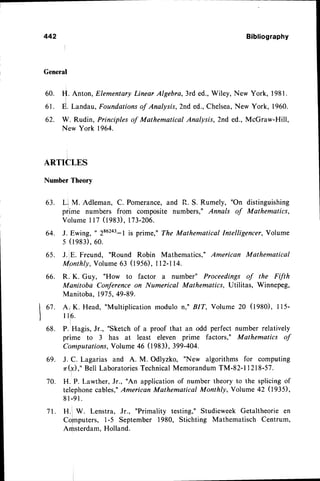 442
General
Bibliography
H. Anton, ElementaryLinear Algebra, 3rd ed.,Wiley, New York, 1981.
E. Landau, Foundationsof Analysfs, 2nd ed., Chelsea,New York, 1960.
W. Rudin, Principles of Mathematical Analysis, 2nd ed., McGraw-Hill,
New York 1964.
60.
61.
62.
ARTICLES
Numben
Theory
63. Ll M. Adleman, C. Pomerancq and R. S. Rumely, "On distinguishing
prlime numbers from composite numbers," Annals of Mathematics,
volume 117 (1983),173-2A6.
64. J. Ewing, t 286243-lis prime," The Mathematical Intelligencer, Volume
5 ( 1 9 8 3 ) , 6 0 .
65. J.lE. Freund, "Round Robin Mathematicso"American Mathematical
tullonthly,
Volume 63 (1956), ll2-114.
66. R. K. Guy, "How to factor a number" Proceedings of the Ftfth
Manitoba Coderence on Numerical Mathematics, Utilitas, Winnepeg,
Manitoba, 197
5, 49-89.
A. K. Head, "Multiplicationmodulo n," BIT, Volume 20 (tgSO), 115-
I 1 6 .
P. Hagis, Jr., "Sketch of a proof that an odd perfect number relatively
prime to 3 has at least eleven prime factors," Mathematics of
Computations,Volume 46 0983), 399-404.
J. C. Lagarias and A. M. Odlyzko, "New algorithms for computing
n(ff)," Bell LaboratoriesTechnicalMemorandumTM-82-1 I 218-57.
H. P. Lawther, Jr., "An applicationof number theory to the splicingof
telephonecables,"
American Mathematical Monthly,Yolume 42 (tggS),
8 l - 9 1
.
H.1 W. Lenstra, Jr., "Primality testing," Studieweek Getaltheorie en
Co[nputers, 1-5 September 1980, Stichting Mathematisch Centrum,
Arfrsterdam.Holland.
I ot.
l
68.
69.
70.
71.
 