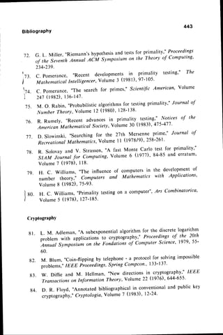 443
BibliograPhY
72. G. L. Miller, "Riemann'shypothesis
and testsfor primality
"'
Proceedings
of thq seventhAnnual Ac:M symposium on the Theory of computing,
234-239.
1,73.
C. pomerance, "Recent developments in primality testing"' The
i'
-'
urrir*"rical Intelligencer,
volume 3 (lgg l), 97-105.
lq. C. pomerance,"The search for primes," Scientific American' Volume
241(tgSD, 136'147.
.15.
M. o. Rabin,
,,probabilistic
algorithmsfor lesting primality," Journal of
Number Theory,Volume 12 0980)' 128-138'
./6. R. Rumely,
,,Recent advances in primality testing," Notices of the
American Mathematical Sociely,Volume 30 (1983),4,75-47,7,
77. D. Slowinski, "searching for the 2'7th Mersenne prime"' Journal of
Recreational
Mathematics,
Volume I I (1918/9),258-261'
7 8 .
7 9 .
R. Solovay and V. Strassen'"A fast Monte Carlo
SIAM Journal for Computing, Volume 6 09ll)'
v o l u m e7 ( 1 9 7 8 ) ,
1 1 8 .
H. C. Williams, "The influence of computers in
number theory," Computers and Mathematics
test for PrimalitY,"
84-85 and erratum,
the develoPmentof
with APPlications,
Volume
8 (1982),75-93'
g0. H. c. williams, "Primalitytestingon a computer",
Ars combinatorica'
volume
5 (1978)
,127-185'
CryptograPhY
81. L. M. Adleman, "A subexponential
algorithm for the discretelogarithm
problem with applications to cryptogiaphy," Proceedings of the 2ath
Annual Sy*:,porium on the Fonia'tioit of Computer Science' 1979' 55'
60.
g2. M. Blum, "coin-flipping by telephone- a protocolfor solvingimpossible
problems,"IEEE Proceedings'Spring Compcon" 133-137'
83. w. Diffie and M. Hellman, "New directions in cryptography"' IEEE
Transactions
on Idormation Theory,Volume 22 (l976),644-655'
g4. D. R. Floyd, "Annotatedbibliographicalin conventionaland public key
cryptograpnr,.Cryptologia,Volume 7 (1983)' 12'24'
 