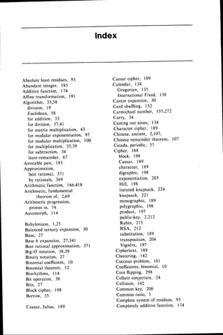 lndex
Absolute least residues, 93
Abundant integer, 185
Additive function, 174
Affine transformation, l9l
Algorithm, 33,58
division, 19
Euclidean, 58
for addition, 33
for division, 3'7,41
for matrix multiPlication, 43
for modular exPonentiation,97
for modular multiPlication, 100
for multiplication, 35,39
for subtraction, 34
least-remainder, 67
Amicable pair, 185
Approximation,
bestrational, 37|
by rationals, 369
Arithmetic function, 166,418
Arithmetic, fundamental
theorem of, 2,69
Arithmetic progression,
primesin, 74
AutomorPh, 114
Babylonians,1,25
Balancedternary exPansion, 30
Base, 27
BaseD expansion,27,341
Best rational aPProximation, 371
Big-O notation, 38,39
Binary notation, 27
Binomial coeffficient,l0
Binomial theorem, 12
Biorhythms, I l4
Bit operation, 38
Bits, 27
Block cipher, 198
Borrow, 35
Caesar.Julius, 189
Caesarcipher, 189
Calendar, 134
Gregorian, 135
InternationalFixed, 138
Cantor expansion, 30
Card shuffiing, 152
Carmichaelnumber, 155'272
Carry, 34
Casting out nines, 134
Character ciPher, 189
Chinese,ancient, 2,107,
Chineseremainder theorem, 107
Cicada, periodic, 5'l
Cipher, 188
block, 198
Caesar, 189
character, 189
digraphic, 198
exponentiation, 205
Hill, 198
iterated knapsack, 224
knapsack, 221
monographic, 189
polygraphic, 198
product, 19'l
public-key, 2,212
Rabin, 215
RSA, 212
substitution, 189
transposition, 204
Vigndre, 197
Ciphertext, 188
Clustering, 142
Coconut problem, 101
Coefficients,binomial, 10
Coin flipping, 298
Collatz conjecture, 24
Collision. 142
Common key, 208
Common ratio, 5
Complete systemof residues, 93
Completelyadditivefunction, 174
 