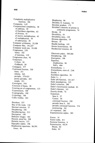 448
Index
Completelymultiplicative
function, 166
Composite, 1,45
Computationalcomplexity, 3g
of addition, 39
of Euclidean algorithm, 62
of division,4 -
of matrix multiplication, 43
of multiplication, 39
of subtraction, 39
Computerarithmetic, 33,109
Computer files, 141,227
Computer word size, 33,109
Congruence,2,gl
linear, 102
of matrices, I l9
Congruenceclass. 92
Conjecture,
Ccllatz, 24
Goldbach, 50
Conjugate, 377
Continuedfraction, 350
finite, 351
infinite, 362
periodic, 374 425
purely periodic, 3g3
simple, 351
Convergent, 354
Coversionof bases, Zg
Coveringset of congruences,I l5
Cryptanalysis,188
Cryptography, 188
Cryptology, 188
Cubic residue, 262
Database, 227
Day of the week, 134
Decimal notation, 27
Deciphering, 186
Decipheringkey, 213
Decryption, 188
Deficientinteger, 185
Descent,proof by, 398
Diabolicmatrix, 127
Digraphiccipher, 198
Diophantineequations, 86,391
linear, 86
Diophantus, 86
Dirichlet, G. Lejeune, 74
Dirichlet product, 172
Dirichlet's theorem on primes in
arithmetic progression, 74
Divide, l8
Divisibility, l8
Divisibilitytests, lZ9
Divisionalgorithm, l9
Divisor, l8
Double hashing, 143
Draim factorization, g4
Duodecimal notation, 44
Electronic poker, 209,304
Enciphering, 188
Encryption, 188
Equation,
diophantine, 86
Pell's, 404
Eratosthenes, I
Eratosthenes,
sieveof, 2,46
Euclid, I
Euclideanalgorithm, 5g
Euler. L.. I
Eulerphi-function,
l6l,l67
Eulerpseudoprime,
325
Euler'scriterion. 290
Euler'sfactorizationmethod, g5
Euler'stheorem, 161
Exactly divide. i6
Expansion,
baseb, 27
Cantor, 30
continuedfraction, 350
periodic baseb, 343
periodiccontinuedfunction, 374
terminating, 341
t l-exponent, 280
Exponentiation
cipher, 205
Factor, l8
Factor table, 4ll
Factorial function, 8
Factorization, 69,79
Draim, 84
Euler, 85
 