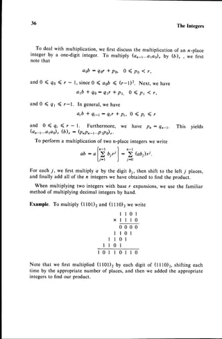 36 The Integers
To deal with multiplication, we first discussthe multiplication of an n-place
integerby a one-digitinteger. To multiply (an_1...ori;, by (il,, we first
notethat
o o b : Q o r * p o , 0 ( p s ( r ,
and 0 ( qo ( r - l, since0 ( aob ( (r-1)2. Next, we have
a f t + Q o : Q f * p r , 0 ( p t 1 t ,
and 0 ( qt ( r-1. In general,
we have
a;b * 7i-r: Qir I pi, 0 ( p; -< r
and 0 ( gr ( r - 1. Furthermore, we have pn: Qn_r. This yields
(or-1...a
r,o), (b), : (pnpn-r...p
g.o)
,.
To perform a multiplication of two n-placeintegerswe write
( n - t ) n - t
ab:al>biril:)Gb)ri.
li-r ) i-o
For each -/, we first multiply a by the digit b;, then shift to the left 7 places,
and finally add all of the n integerswe have obtainedto find the product.
When multiplying two integerswith baser expansions,we use the familiar
method of multiplying decimal integersby hand.
Example. To multiply (l l0l)2 and (t t tO)2we write
l l 0 l
x 1 1 1 0
0000
I l0l
1l0l
l10l
l 0 l l 0 1 l
Note that we first multiplied (1101)2by each
time by the appropriate number of places,and
integersto find our product.
0
digit of (t t 10)t, shifting each
then we added the appropriate
 