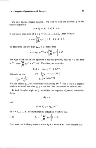 1.4 Computer Operationswith Integers
We now discuss integer division.
division algorithm
We wish to find the quotient q in the
31
a : b q
If the baser expansionof q is q
(n-r
a-b l>
[r-o
This tells us that
(L
4 nn {.t"',
v t-"r
f
+ R, 0 < R < b.
: (Qn-rQn-2...Q
14o)
, , then we have
<b.
To determinethe first digit Qrq of q, notice that
a - bqn-1vn-t
: uf'i qjri)+R.
U-o )
The right-hand side of this equationis not only positive,but also it is lessthan
brn-t, since 2 qiri g rn-l-l. Therefore,we know that
j-0
0 ( a - bqn-(n-l < brn-t.
O: Tt,
-tn.'l
Qn-r: la/brn-rl'
and
f o r i : 1 , 2 , . . . ,n . B y
(r.s)
eiril +R,0<R
R o : a
R i : R i - r - b q n - t r n - i
mathematical induction, we show that
(n-i-t I
R i :
| > q i r t l b + R .
l j - 0 )
We can obtain Qn-r by successively
subtracting br"-l from a until a negative
result is obtained,and then qn-1is one lessthan the number of subtractions.
To find the other digits of q,, we define the sequenceof partial remainders
Ri by
For i : 0, this is clearly correct, sinceR0 : a : qb + R. Now assumethat
 