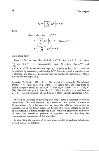 38 TheIntegers
R f t :
Then
Rt+r : Rft - bqn-*-rrn-k-l
(n-k-t .
'l
:
I U
q i r i l b + R - b q n - * - r v n - k - l
l. .r-o )
fn-(k+r)-r .l
:| > qi"lb+R'
I j - 0 )
establishing
(1.5).
From (t.S), we see that 0 ( Ri < rn-ib, for i : 1,2,...,fl, since
n - i - l
i-0
O ( Ri < rn-tb, we seethat the digit qn-i is given by lRi-r/brn-il and can
be obtained by successively
subtracting brn-t from Ri-1 until a negativeresult
is obtained,and then qn-; is one lessthan the number of subtractions.This is
how we find the digits of q.
Example.To divide(tttOl)2 by (ttt)2, we let q: (qrqrqir. We subtract
Z2(ttl)z : (t t tOO), once from (t t tOt)z to obtain (l)2, and once more to
obtaina negative
result,
sothat Q2: l. Now Rl : (tttOl)t - (ttt00)t:
(1)2. We find that ql:0, sinceR1 - 2(1ll)2 is lessthan zero,and likewise
Qz:0. Hencethe quotientof the divisionis (100)2and the remainderis (l)2
We will be interestedin discussinghow long it takes a computer to perform
calculations. We will measure the amount of time needed in terms of
bit operations. By a bit operation we mean the addition, subtraction, or
multiplicationof two binary digits,the divisionof a two-bit integerby one-bit,
or the shifting of a binary integer one place. When we describethe number of
bit operations needed to perform an algorithm, we are describing the
computational complexity of this algorithm.
In describing the number of bit operationsneededto perforrn calculations
we will usebig-O notation.
 