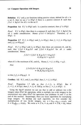 1.4 Computer
Operations
with Integers
Definition. If f and g are functions taking positivevalues,definedfor all x in
a set S, then we say f is OQ) if there is a positiveconstantK such that
f G) < Kg(x) for all x in the setS.
Proposition 1.6. If / is OQ) and c is a positiveconstant,then cf is Ok).
Proof . If / is Ok), then there is a constantK suchthat f G) < Kg(x) for
all x under consideration. Hence cf G) < GK)gG). Therefore, y' is
oQ). n
Proposition
1.7.lf ft is O(gr)andf2isOkz),then
"ft+-fzisOQftg2)
andfJzisoQe).
Proof . If / is OQr) and f2 is Okz), then there are constantsK1 and K2
such that -f ,(*) < ,<1g1(x) and "fz(x) 1 K2g2(x) for all x under
consideration.Hence
f 1G) +f2G) ( Krsr(x) + x2g2k)
( Kkr(x) + sz?))
whereK is the maximum of K1 and K2. Hencef r + -f zis Ok, + gz).
Also
-f tk)f z(.x) ( Krsr G) K2s2G)
: ( K r K 2 ) k t ? ) g 2 ( x ) ) ,
so that "ff zis 0(96). tr
Corollary 1.2. If /1 andf 2are OG), then-f r + -f zis Ok).
Proof . Proposition 1.7 tells us that "f t + f z is O QS). But if
f t +
"fz
( KQs), thenf t +
"fz
( (zx)g, so that -f r +.f zis Ok). a
Using the big-O notation we can see that to add or subtract two r-bit
integerstakes Ofu) bit operations,while to multiply two n-bit integersin the
conventionalway takes OGz) bit operations(seeproblems 16 and 17 at the
end of this section). Surprisingly, there are faster algorithms for multiplying
large integers. To develop one such algorithm, we first consider the
multiplication of two 2n-bit integers, say a : (a2n4a2n_2...eflo)zand
b : (b2,6b,2n-2...bfti2.
We write a :2nAt f 46 and b :2nBr t Bs, where
-l
39
 