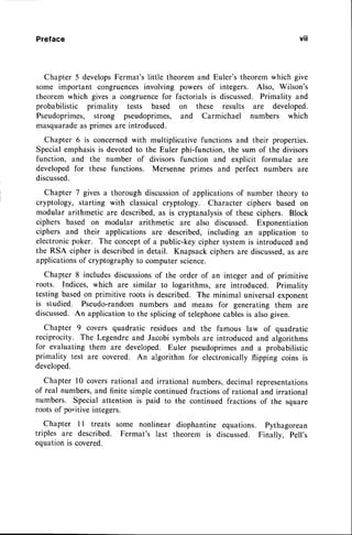 Preface
Chapter 5 developsFermat'slittle theoremand Euler's theoremwhich give
some important congruencesinvolving powers of integers. Also, Wilson's
theorem which gives a congruencefor factorialsis discussed.Primality and
probabilistic primality tests based on these results are developed.
Pseudoprimes, strong pseudoprimes, and Carmichael numbers which
masquarade
as primesare introduced.
Chapter 6 is concernedwith multiplicative functions and their properties.
Specialemphasisis devotedto the Euler phi-function,the sum of the divisors
function, and the number of divisors function and explicit formulae are
developed for these functions. Mersenne primes and perfect numbers are
discussed.
Chapter 7 givesa thorough discussion
of applicationsof number theory to
cryptology, starting with classicalcryptology. Character ciphers based on
modular arithmetic are described,as is cryptanalysisof theseciphers. Block
ciphers based on modular arithmetic are also discussed. Exponentiation
ciphers and their applications are described, including an application to
electronicpoker. The conceptof a public-key cipher systemis introduced and
the RSA cipher is describedin detail. Knapsackciphersare discussed,
as are
applications
of cryptographyto computerscience.
Chapter 8 includesdiscussions
of the order of an integer and of primitive
roots. Indices, which are similar to logarithms, are introduced. Primality
testingbasedon primitive roots is described.The minimal universalexponent
is studied. Pseudo-random numbers and means for generating them are
discussed.An applicationto the splicingof telephone
cablesis alsogiven.
Chapter 9 covers quadratic residues and the famous law of quadratic
reciprocity. The Legendreand Jacobisymbolsare introducedand algorithms
for evaluating them are developed. Euler pseudoprimes
and a probabilistic
primality test are covered. An algorithm for electronically flipping coins is
developed.
Chapter l0 coversrational and irrational numbers,decimal representations
of real numbers,and finite simplecontinuedfractionsof rationaland irrational
numbers. Special attention is paid to the continued fractions of the square
roots of po"itive integers.
Chapter 1l treats some nonlinear diophantine equations. Pythagorean
triples are described. Fermat's last theorem is discussed. Finallv. Pell's
equationis covered.
vtl
 
