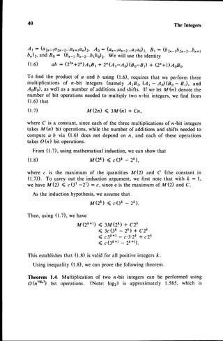 40 The Integers
At: (a2r-1a2n*2...a1711e17)2,
Ao: (an-1an-2...apg)2,
Bt: (b2n-ft2r-z...bn+t
br)2,and B0 : (br-t bn-z...brbiz. We will usethe identity
(t.e) ab : (22,+2,)ArBrr 2n(ArAi(ao-nr) + (2,+l)AoB0.
To find the product of a and 6 using (t.0), requires that we perform three
multiplicationsof n-bit integers (namely ArBr (A, - Ad(Bo- Br), and
AsBs), as well as a number of additions and shifts. If we let M(n) denotethe
number of bit operationsneededto multiply two n -bit integers,we find from
(t.0) ttrat
(r.z)
(1.8)
M (2n)< ru h) + Cn.
where C is a constant,sinceeach of the three multiplications of n -bit integers
takes M (n) bit operations,while the number of additions and shifts neededto
compute a'b via (t.0) does not depend on n, and each of these operations
takes O (n) bit operations.
From (t.Z), using mathematical induction, we can show that
a(zk) ( c(3k -2k),
where c is the maximum of the quantities M Q) and C (the constant in
(t.Z)). To carry out the induction argument,we first note that with k: l,
we haveMQ) ( c(3t -2t) : c, sincec is the maximum of M(2) and C.
As the induction hypothesis,we assumethat
MQk) ( c(3ft - 2k).
Then,using(1.7),we have
M (zk+t) ( 3u (zk) + czk
( 3c(lt - 2k) + c2k
( cak+t_ c.3.2k* c2k
( c(3ft+l- zk+t).
This establishes
that (1.8) is valid for all positiveintegersft.
Using inequality (t.8), we can prove the following theorem.
Theorem 1.4. Multiplication of two n-bit integers can be performed using
O(nto9'3)bit operations. (Note: log23 is approximately 1.585, which is
 