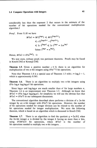 1.4 Computer
Operations
with Integers
considerably less than the exponent 2 that occurs in the estimate of the
number of bit operations needed for the conventional multiplication
algorithm.)
Proof . From (t.8) we have
M h) : M (ztos'n)( lzlttloerl+t;
< , (3ttot'nl+t_rltoe'nl+t;
( 3c.rllogrn
I ( 3c.3losr,
:3rnto93
(since 3lo8'n: ,'ot").
Hence, Mh) : glnroe'3l. tr
We now state, without proof, two pertinent theorems. Proofs may be found
in Knuth [50] or Kronsjii tSgl.
Theorem 1.5. Given a positive number e ) 0, there is an algorithm for
multiplication of two n-bit integersusing O(nr+') bit operations.
Note that Theorem 1.4 is a specialcaseof Theorem 1.5 with e : log23- l,
which is approximately0.585.
Theorem 1.6. There is an algorithm to multiply two n-bit integers using
O(n log2nlog2log2n)bit operations.
Since log2n and log2log2nare much smaller than n' for large numbers n,
Theorem 1.6 is an improvement over Theorem 1.5. Although we know that
M h) : O (n log2n log2log2n),for simplicity we will use the obvious fact that
M fu) : O (n2) in our subsequent
discussions.
The conventionalalgorithm describedaboveperforms a division of a 2n-bit
integer by an n-bit integer with O(n2) bit operations. However, the number
of bit operationsneededfor integer division can be related to the number of
bit operations needed for integer multiplication. We state the following
theorem,which is basedon an algorithm which is discussed
in Knuth 1561.
Theorem 1.7. There is an algorithm to find the quotient q:Ia/bl, when
the 2n-bit integer a is divided by the integer b having no more than n bits,
using O(M Q)) bit operations, where M fu) is the number of
bit operationsneededto multiply two n-bit integers.
4l
 