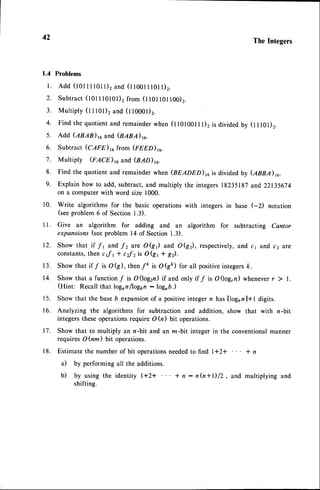 42 TheIntegers
1.4 Problems
l . A d d ( l 0 l l l l 0 l l ) 2 a n d ( t t o o t l l 0 l l ) 2 .
2. Subtract(tot t l0l0l)2 from (1101101100)2.
3. Multiply (t t rOr), and (l10001)2.
4. Find the quotientand remainderwhen (t totoon l)2 is dividedby (1101)2.
5. Add (ABAB)16and (BABA)rc.
6. Subtract (CAFE)16 from (rnno)ru.
7. Multiply (FACE) 16and (BAD)rc.
8. Find the quotientand remainderwhen Gneono),u is dividedby (enn.n)ru.
9. Explain how to add, subtract,and multiply the integers18235187and 22135674
on a computer with word size 1000.
10. Write algorithms for the basic operations with integers in base (-2) notation
(seeproblem 6 of Section 1.3).
11. Give an algorithm for adding and an algorithm for subtracting Cantor
expansions(seeproblem l4 of Section 1.3).
12. Show that if f 1 and f 2 are O(St) and O(g2), respectively,and c1 and c2 are
constants,
then c;f1 * ,zf z is O(g1 * g).
13. Show that if f is O(g), thenfr it OQk) for all positiveintegersk.
14. Show that a functionf is O(log2n) if and only if f is O(log,n) wheneverr ) l.
(Hint: Recallthat logon/log6n: logo6.)
15. Show that the baseb expansionof a positiveinteger n has llog6nl+t digits.
16. Analyzing the algorithms for subtraction and addition, show that with n-bit
integerstheseoperationsrequire O h) bit operations.
17. Show that to multiply an n-bit and an m-bit integer in the conventionalmanner
requires OQm) bit operations.
18. Estimate the number of bit operationsneededto find l+2+ * n
il by performing all the additions.
b) by using the identity l+2* I n: nh+l)/2, and multiplying and
shifting.
 