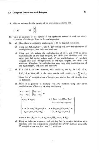 1.4 Computer Operations with Integers
19. Give an estimatefor the number of bit operationsneededto find
["1
a) n'. b)
|.o,|
43
21.
20. Give an estimate of the number of bit operations needed to find the binary
expansionof an integer from its decimal expansion'
il Show there is an identity analogousto (1.6) for decimal expansions.
b) Using part (a), multiply 73 and 87 performing only three multiplications of
one-digit integers,plus shifts and additions.
c) Using part (a), reduce the multiplication of 4216 and 2733 to three
multiplications of two-digit integers, plus shifts and additions, and then
using part (a) again, reduce each of the multiplications of two-digit
integers into three multiplications of one-digit integers, plus shifts and
additions. Complete the multiplication using only nine multiplications of
one-digit integers,and shifts and additions.
il lf A and B are nxn matrices, with entries aii and bii for I ( i ( n,
I ( f ( n, then AB is the nxn matrix with entries cii :
2 ai*b*j.
Show that n3 multiplications of integers are used to find AB dir:;;ly from
its definition.
b) Show it is possible to multiply two 2x2 matrices using only seven
multiplications of integersby using the identity
o,rf lb,, D'tl
o,,) lr,, t,,)
r r b r r* a n b z t
* (as-a2)(bzz-bn) -
a22(b
r-bzr-b e*b22)
w h e r e
x : a r r b r ,- ( a t t - c t 2 r - a 2 ) ( b n - b p * b 2 ) .
c) Using an inductiveargument,and splitting 2nx2n matricesinto four nxn
matrices,show that it is possibleto multiply two 2k x2k matrices using only
7ft multiplications,and lessthan 7ft+radditions.
22.
lo,,
lazr
l"
I
l x
I
x I ( a 2 1
* a 2 2 ) ( b n - b , , )
+ l
(a rrla 12-a21-a22)b22
|
x * (an-azt)(brr-brr)
+ I
( a 2 1* a 2 ) ( b r z - b ' , - ) |
 