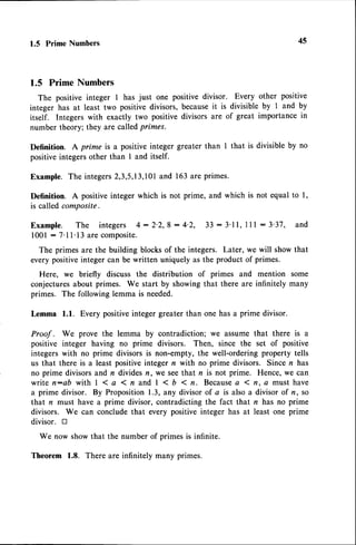 1.5 Prime Numbers 45
1.5 Prime Numbers
The positive integer I has just one positive divisor. Every other positive
integer has at least two positive divisors, becauseit is divisible by I and by
itself. Integers with exactly two positive divisors are of great importance in
number theory; they are calledprimes.
Definition. A prime is a positiveinteger greater than I that is divisible by no
positiveintegersother than I and itself.
Example. The integers2,3,5,13,101
and 163 are primes.
Definition. A positiveinteger which is not prime, and which is not equal to l,
is called composite.
E x a m p l e . T h e i n t e g e r s 4 : 2 ' 2 , 8 : 4 ' 2 , 3 3 : 3 ' 1 1 ,1 l l : 3 ' 3 7 , a n d
l00l : 7'll' 13 are composite.
The primes are the building blocksof the integers. Later, we will showthat
every positiveinteger can be written uniquely as the product of primes.
Here, we briefly discuss the distribution of primes and mention some
conjecturesabout primes. We start by showingthat there are infinitely many
primes. The following lemma is needed.
Lemma 1.1. Every positiveinteger greater than one has a prime divisor.
Proof . We prove the lemma by contradiction; we assume that there is a
positive integer having no prime divisors. Then, since the set of positive
integers with no prime divisors is non-empty, the well-ordering property tells
us that there is a least positiveinteger n with no prime divisors. Since n has
no prime divisors and n divides n, we seethat n is not prime. Hence, we can
write n:ab with I 1 a 1 n and | < b 1 n. Becausea 1 n. a must have
a prime divisor. By Proposition 1.3, any divisor of a is also a divisor of n, so
that n must have a prime divisor, contradicting the fact that n has no prime
divisors. We can conclude that every positive integer has at least one prime
divisor. tr
We now show that the number of primes is infinite.
Theorem 1.8. There are infinitely many primes.
 