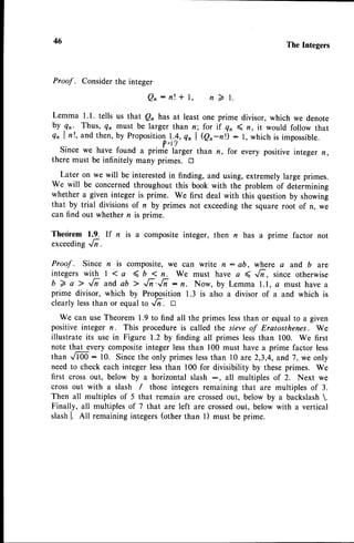 46 The Integers
Proof . Considerthe integer
Q n : n t t l , n 2 l .
Lemma 1.1. tells us that Q, has at least one prime divisor, which we denote
by gr. Thus, q, must be larger than n; for if 4, ( n, it would follow that
QnI n!, and then, by Propositionl.!, Q, | (er-rr) : l, which is impossible.
Since we have found u priJ.''lur*r, tt* r, for every positive integer n,
there must be infinitely many primes. tr
Later on we will be interestedin finding, and using, extremely large primes.
We will be concernedthroughout this book with the problem of determining
whether a given integer is prime. We first deal with this question by showing
that by trial divisionsof n by primes not exceedingthe square root of n, we
can find out whether n is prime.
Thedrem 1.9. If n is a composite integer, then n has a prime factor not
exceeding..1n.
Proof . Since n is composite, we can write n : ab, where a and b are
integers with | 1a ( D < n. we must have a 4 r/i, since otherwise
b 7 a > ,/; and ab > '/i.,/i : n. Now, by Lemma I.l, a must have a
prime divisor, which by Proposition 1.3 is also a divisor of a and which is
clearly lessthan or equal to ,/i . D
We can use Theorem 1.9 to find all the primes lessthan or equal to a given
positive integer n. This procedure is called the steveof Eratosthenes. We
illustrate its use in Figure 1.2 by finding all primes lessthan 100. We first
note that every compositeinteger lessthan 100 must have a prime factor less
than J00-: 10. Sincethe only primes lessthan l0 are 2,3,4,and 7, we only
need to check each integer lessthan 100 for divisibility by these primes. We
first cross out, below by a horizontal slash -, all multiples of 2. Next we
crossout with a slash / those integersremaining that are multiples of 3.
Then all multiples of 5 that remain are crossedout, below by a backslash.
Finally, all multiples of 7 that are left are crossedout, below with a vertical
slashl. ntt remaining integers(other than l) must be prime.
 