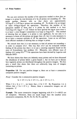 1.5 PrimeNumbers 49
We can now estimate the number of bit operationsneededto show that an
integer n is prime by trial divisionsof n by ail primes not exceeding',,6-. The
prime number theorem tells us that there are approximately
',/n
fioeJ; : 2-/i /log n primes not exceeding-6. To divide n by an integer
m takes O(log2n.log2m) Uit operations. Therefore, the number of bit
operations needed to show that n is prime by this method is at least
Q,/i/togilG log2n) - r,/i (where we have ignored thelog2m term sinceit
is at least l, eventhough it sometimesis as large as (log2n)/D . This method
of showing that an integer n is prime is very inefficient, for not only is it
necessary
to know all the primes not larger than ..li, but it is also necessary
to
do at least a constant multiple of ,/i bit operations. Later on we will have
more efficientmethodsof showingthat an integer is prime.
We remark here that it is not necessaryto find all primes not exceedingx
in order to compute zr(x). One way that zr(x) can be evaluated without
finding all the primes lessthen x is to use a counting argument basedon the
sieve of Eratosthenes (see problem l3). (Recently, very efficient ways of
finding r(x) using O (x3/s+c)bit operationshave beendevisedby Lagarias and
Odlyzko t6ql.)
We have shown that there are infinitely many primes and we have discussed
the abundanceof primes below a given bound x, but we have yet to discuss
how regularly primes are distributed throughout the positiveintegers. We first
give a result that shows that there are arbitrarily long runs of integers
containingno primes.
Proposition 1.8. For any positive integer n, there are at least n consecutive
compositepositiveintegers.
Proof. Considerthe n consecutivepositiveintegers
h + l ) ! + 2 , ( n + 1 ) !+ 3 , . . . , h+ l ) ! + n t l .
W h e n 2 < j ( n * l , w e k n o w t h a t T l ( n + l ) ! . B y P r o p o s i t i o n
1 . 4 ,i t
follows that 7 | (, + t)! +;. Hence, these n consecutiveintegers are all
composite. tr
Example. The sevenconsecutiveintegers beginning with 8! + 2 : 40322 are
all composite. (However, these are much larger than the smallest seven
consecutive
composites,
90, 91, 92, 93, 94, 95, and 96.)
 