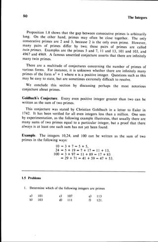 50 TheIntegers
Proposition1.8 showsthat the gap betweenconsecutive
primes is arbitrarily
long. On the other hand, primes may often be close iogether. The only
consecutive
primes are 2 and 3, because2 is the only even prime. Howevei,
many pairs of primes differ by two; these pairs of pri-., are called
twin primes. Examplesare the primes5 and 7,ll and 13, l0l and 103,and
4967 and 4969. A famous unsettledconjectureassertsthat there are infinitelv
many twin primes.
There are a multitude of conjecturesconcerningthe number of primes of
variousforms. For instance,it is unknown whether there are infinitlly many
primesof the form n2 + | wheren is a positiveinteger. Questionssuchas this
may be easyto state,but are sometimesextremelydifficult to resolve.
We conclude this section by discussing perhaps the most notorious
conjectureabout primes.
Goldbach'sConjecture. Every even positive integer greater than two can be
written as the sum of two primes.
This conjecturewas stated by Christian Goldbach in a letter to Euler in
1742. It has beenverified for all even integerslessthan a million. One sees
by experimentation,
as the followingexampleillustrates,that usuallythere are
many sumsof two primes equal to a particular integer,but a proof that there
always is at least one such sum has not yet beenfound.
Example. The integers 10,24,and 100 can be written as the sum of two
primesin the followingways:
l0:3+7:5t5,
24:5+lg:7+17:llf13,
100:3+97:ll*gg:17+93
:29*71:41+59:47+53.
1.5 Problems
l. Determine
whichof the followingintegers
areprimes
a)
b)
l 0 l
1 0 3
c)
d)
l07
l l l
e ) I 1 3
f) tzt.
 