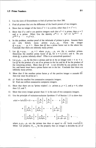 1.5 PrimeNumbers
Use the sieveof Eratosthenesto find all primes lessthan 200'
Find atl primes that are the differenceof the fourth powersof two integers.
Show that no integerof the form n3 * I is a prime,other than 2: 13+ l.
Show that if a and n are positive integers such that an-l is prime, then a : 2
and n is prime. (Hint: Use the identity ake-l : Qk-D (aka-t +
akQ-D+ + ak+l) .
In this problem, another proof of the infinitude of primes is given. Assume there
are only finitely many primes p r,Pz,...,Pn Form the integer
Q: prpz ... pn * l. Show that Q has a prime factor not in the abovelist.
Concludethat there are infinitely many primes.
Let Qn : ptpz " ' pn t l where Pt,Pz,...,Pn are the n smallest primes.
Determine the smallest prime factor of Q^ for n:1,2,3,4,5, and 6. Do you
think Q, is prime infinitely often? (tnis is an unresolvedquestion.)
Let pt,p2,...,pnbe the firstn primesand let m be an integerwith I 1m 1n.
Let Q be the product of a set of z primes in the list and let R be the product of
the remaining primes. Show that Q + R is not divisible by any primes in the
list, and hence must have a prime factor not in the list. Conclude that there are
infinitely many primes.
Show that if the smallest prime factor p of the positive integer n exceedsd6
then n/p must be prime or 1.
il Find the smallestfive consecutivecompositeintegers.
b) Find one million consecutivecompositeintegers.
Show that there are no "prime triplets",i.e. primesp, p + 2, and p + 4, other
than 3,5, and 7.
12. Show that every integer greater than 11 is the sum of two compositeintegers.
5 1
2.
3.
4.
5 .
6.
7 .
8 .
9.
10.
I l .
13. Use the principleof inclusion-exclusion
(problem 17 of Section1.1) to showthat
l-l . +l-ll
lp,I lp,l)
o(n):(o(.6-)-r)
- n
tl*
l*l .l*l . +lrnl
wherept,pz,...,p,
are the primeslessthan or equalto ^6 (with r:zr<Jill.
(Hint: Let propertyPi,,...,i,
be the propertythat an integeris divisibleby all of
 