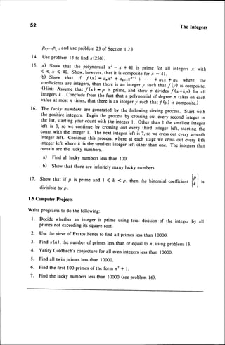 Pi,,...,pi,,
and useproblem23 of Section 1.2.)
14. Use problem l3 to find zr(250).
15' il show that the polynomial x2 - x * 4l is prime for all integers x with
0 ( I < 40. Show, however,that it is compositefor x : 4i.
b) Show that if f (x) : onxn + an-,x;-t + * a1x r as where the
coefficientsare integers,then there is an integer y such that f(y) is composite.
(Hint: Assume that f(x) :p is prim., unJsho* p dividesf (x+kfl for ail
integersft ' conclude from the faci that a polynomial of degreez takes on each
value at most n times, that there is an integery suctr thatf(y) is composite.)
16' The lucky numbers are generated by the following sieving process. Start with
the positive integers. Begin the processby crossingout every secondinteger in
the list' starting your count with the integer t. other than I the smallestinteger
left is 3, so we continue by crossing out every third integer left, starting the
count with the integer l. The next integer left is 7, so we crossout every seventh
integer left. Continue this process,where at each stage we cross out every kth
integer left where & is the smallestinteger left other than one. The integersthat
remain are the lucky numbers.
a) Find all lucky numbers lessthan 100.
b) show that there are infinitery many rucky numbers.
coefficient
[;]
,,
52 The Integers
17. Show that if p is prime and I ( t ( p, then the binomial
divisibleby p.
1.5 Computer Projects
Write programsto do the following:
l ' Decide whether an integer is prime using trial division of the integer by all
primes not exceedingits squareroot.
2. Use the sieveof Eratosthenesto find all primes lessthan 10000.
3' Find zr(n), the number of primeslessthan or equal to rz,usingproblem 13.
4. verify Goldbach'sconjecturefor all evenintegerslessthan 10000.
5. Find all twin primes lessthan 10000.
6. Find the first 100 primes of the form n2 + l.
7. Find the lucky numberslessthan 10000 (seeproblem 16).
 