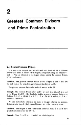 Greatest
Common
Divisors
and PrimeFactorization
2.1 Greatest
Common
Divisors
If a and b are integers,that are not both zero, then the set of common
divisorsof a and6 is a finite setof integers,alwayscontainingthe integers*l
and -1. We are interestedin the largestintegeramongthe commondivisors
of the two integers.
Definition. The greotest common divisor of two integers a and b, that are
not both zero,is the largestintegerwhich dividesboth a and b.
The greatestcommondivisorof a and b is written as (a, b).
Example.The commondivisorsof 24 and 84 are t l, J.2,+3, 1.4,t6, and
+ 12. Hence Q+, g+) : 72. Similarly, lookingat setsof commondivisors,we
f i n dt h a t( 1 5 , 8 1 ): 3 , ( 1 0 0 , 5 ) : 5 , ( I 7 , 2 5 ): l , ( 0 , 4 4 ): 4 4 , ( - 6 , - 1 5 ) : 3 ,
and (-17, 289): 17.
We are particularly interestedin pairs of integers sharing no common
divisorsgreaterthan l. Such pairsof integersare calledrelatively prime.
Definition. The integersa and b are called relatively prime if a and b have
greatestcommondivisor (a, b) : l.
Example.SinceQ5,42) : 1,25 and42 are relativelyprime.
53
 