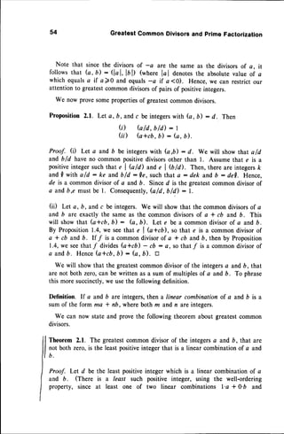54 GreatestCommonDivisorsand primeFactorization
Note that since the divisorsof -c are the same as the divisorsof a, it
follows that (a, b) : (lal, la ll (where lc I denotesthe absolutevalue of a
which equalsa if a )0 and equals-a if a <0). Hence,we can restrict our
attentionto greatestcommondivisorsof pairsof positiveintegers.
We now provesomeproperties
of greatestcommondivisors.
Proposition 2.1. Let a, b, and c be integerswith G, b) : d. Then
(;) b/d, bld) : I
(ii) (atcb, b) : (a, b).
Proof. (D Let a and b be integerswith (a,b) : d. we will show that a/d
and b/d haveno commonpositivedivisorsother than 1. Assumethat e is a
positiveintegersuchthat e I Q/d) ande I Qtal. Then, there are integersk
and I with ald : ke andb/d :Qe, suchthat a : dek andb : de[. Hence.
de is a commondivisor of a and b. Sinced is the greatestcommondivisor of
o andb,e must be l . Consequently,
G /d , b/d) : l.
(ii) Let a, b, andc be integers. We will showthat the commondivisorsof a
and b are exactly the sameas the commondivisorsof a t cb and b. This
will showthat (a*cb , b) : G, b). Let e be a commondivisor of a and b .
By Proposition1.4,we seethat e I b*cb), so that e is a commondivisorof
a * cb and 6. It,f is a commondivisorof a * cb andb, then by Proposition
1.4,we seethat/ dividesb+cb) - cb : a, so thatf is a commondivisorof
a andb. HenceG*cb, b) : (a, b'). a
We will showthat the greatestcommondivisor of the integersa and b, that
are not both zero,can be written as a sum of multiplesof a andb. To phrase
this moresuccinctly,we usethe followingdefinition.
Definition. If a and b are integers,then a linear combination of a and b is a
sum of the form ma * nD, where both rn and,n are integers.
We can now state and prove the following theorem about greatestcommon
divisors.
Theorem 2.1. The greatestcommon divisor of the integersa and b, that are
not both zero,is the leastpositiveinteger that is a linear combinationof a and
b .
Proof. Let d be the least positiveinteger which is a linear combination of a
and b. (There is a least such positive integer, using the well-ordering
property, since at least one of two linear combinations l'a t 0'b and
 