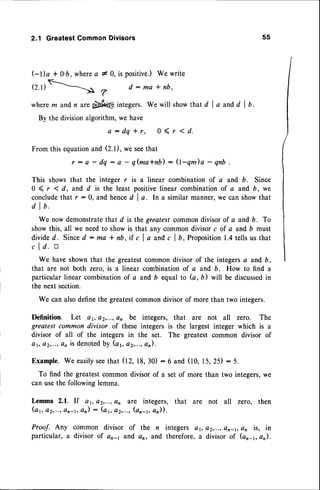 2,1 GreatestCommonDivisors 55
GDa + 0'b,where
a 10, ispositive.)
Wewrite
rz.rlR==r*
?
d:ma*nb,
wherem andn arepbft@integers.Wewillshow thatd la andd lb.
By the divisionalgorithm,we have
a : d q * r , 0 ( r < d .
From'n"'o:'1'::^r:
:' ;: ;';::,b) : e-qm)a - qnb
This showsthat the integer r is a linear combinationof a and D. Since
0 ( r 1d, and d is the least positivelinear combinationof a and b, we
concludethat r : 0, and henced I o. In a similar manner,we can showthat
d I b.
We now demonstrate
that d is the greatestcommondivisorof a andb. To
showthis, all we needto showis that any commondivisorc of a and D must
d i v i d e d . S i n c e
d : m a * n b , i f c l a a n d c l b , P r o p o s i t i o nl . 4 t e l l s u s t h a t
c I d. tr
We haveshownthat the greatestcommondivisor of the integersa and b,
that are not both zero. is a linear combinationof a and b. How to find a
particular linear combinationof a and D equal to G, D) will be discussed
in
the next section.
We can alsodefinethe greatestcommondivisorof morethan two integers.
Definition. Let e1,e2,...,en be integers, that are not all zero. The
greatest common divisor of these integers is the largest integer which is a
divisor of all of the integers in the set. The greatest common divisor of
at, a2,...,
c, is denoted
by (a1,a2,,...,
an).
Example.We easilyseethat 02, 18,30) :6 and (10, 15,25) : 5.
To find the greatestcommondivisorof a set of more than two integers,we
can usethe followinglemma.
L,emma2.1. If a1,a2,...,
an are integers, that are not all zero, then
(a1, a2,..., an-1, an) : (a1, a2r..., (on-r, a)).
Proof. Any common divisor of the n integers ar, e2,...,en_t,en is, in
particular, a divisor of ar-1 and an, and therefore,a divisor of (an_1,an).
 