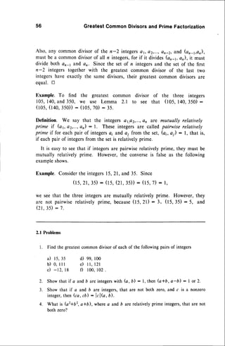 56 GreatestCommonDivisorsand PrimeFactorization
Also, any commondivisorof the n-2 integers4 t, a2,...,on_2,and (an_1,an),
must be a commondivisorof all n integers,for if it divides(on-r, an),it must
divide both cr-1 and an Since the set of n integersand the set of the first
n-2 integers together with the greatest common divisor of the last two
integershave exactly the same divisors,their greatestcommon divisors are
equal. tr
Example. To find the greatest common divisor of the three integers
105,140,and 350, we use Lemma 2.1 to see that (105,140.350) :
( 1 0 5 ,( 1 4 0 , 3 5 0 ) )
: ( l 0 5 , 7 0 ): 3 5 .
Definition. We say that the integers a1.e2,...,
e1 are mutually relatively
prime if (a1,e2,...,an) : l. These integers 4re called pairwise relatively
prime if for eachpair of integers
4; and a; from the set, (ai, a1): l, that is,
if eachpair of integersfrom the setis relativelyprime.
It is easyto seethat if integersare pairwiserelativelyprime, they must be
mutually relatively prime. However, the converseis false as the following
example
shows.
Example.Consider
the integers15,21, and 35. Since
(15,2r,35):
(ts,(2t,35)):(r5,7): r,
we seethat the three integersare
are not pairwiserelatively prime,
( 2 1 , 3 5 ) : 7 .
mutually relatively prime. However,they
b e c a u s e
( t S .z l ) : 3 , ( 1 5 , 3 5 ): 5 , a n d
2.1 Problems
l. Find the greatestcommondivisorof eachof the followingpairsof integers
i l 1 5 , 3 5
b ) 0 , l l l
c) -12. t8
d) 99,100
e ) 1l , l 2 l
f) 100,102
4.
Showthat if a andb areintegers
with (a, b) : l, then (a*b, a-b) : I or 2.
Show that if a and b are integers,that are not both zero, and c is a nonzero
integer,
then (ca, cb) : lclb, b.
What is (a2+b2,a*b), wherea and b arerelativelyprime integers,that are not
both zero?
 