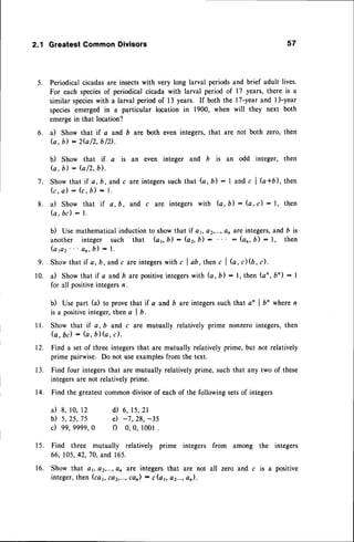 2.1 GreatestCommonDivisors
Periodicalcicadasare insectswith very long larval periodsand brief adult lives.
For each speciesof periodical cicada with larval period of 17 years, there is a
similar species
with a larval periodof 13 years. If both the l7-year and l3-year
speciesemergedin a particular location in 1900, when will they next both
emergein that location?
a) Show that if a and b are both even integers,that are not both zero, then
(a,b) : 2fu
/2,b/2).
b) Show that if a is an even integer and b is an odd integer, then
G, b : G12,
b).
Showthat if a,b, andc areintegers
suchthat G,b): I and c I G*b), then
k , a ) : ( c , D ) - L
il Show that if a,b, and c are integerswith b,b): (a, c) : l, then
(a, bc) : L
b) Usemathematical
inductionto showthat if at, a2,...,anare integers,
and b is
another integer such that (ar b) : (az,b) : : (on,b) - l, then
( a p 2 ' ' o n ,b ) : l .
Showthat if a, b,and c areintegers
with c I ab, thenc | (a, c) (b, c).
a) Show that if a and b arepositiveintegerswith (a, b) : l, then (an, bn) : I
for all positiveintegersn.
b) Use part (a) to provethat if a and b are integerssuchthat a' I bn wheren
is a positiveinteger,then c I b.
Show that if a, b and c are mutually relatively prime nonzerointegers,then
G , b d : ( a , b ) ( a , c ) ,
Find a set of three integersthat are mutually relativelyprime, but not relatively
prime pairwise. Do not useexamples
from the text.
Find four integersthat are mutually relativelyprime, such that any two of these
integersare not relativelyprime.
Find the greatestcommondivisorof eachof the followingsetsof integers
a) 8, lo, 12
b ) 5 , 2 5 , 7 5
c) 99,9999,0
d ) 6 ,1 5 , 2 1
e) -7,28, -35
f) 0,0, l00l .
Find three mutually relatively prime integers from among the integers
66, 105,42,70,and 165.
Show that ar, a2,...,
an are integersthat are not all zero and c is a positive
integer,then (cat, caz,...,
can)- c(a6 a2...,an).
57
5.
6.
7.
8.
9.
10.
l l .
T2,
1 3 .
14.
1 5 .
1 6 .
 