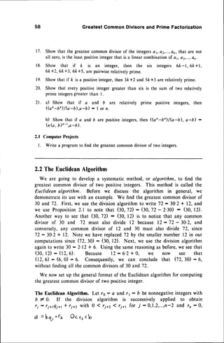58 Greatest Common Divisors and Prime Factorization
Show that the greatestcommondivisorof the integersat, o2,...,an, that are not
all zero,is the leastpositiveintegerthat is a linear combinationof a t, at,...,an.
Show that if k is an integer, then the six integers 6k-l, 6k +l ,
6k+2, 6k +3, 6k+5, are pairwise
relatively
prime.
Showthat if k is a positiveinteger,then 3k *2 and 5k+3 are relativelyprime.
t7.
r8.
r9.
20.
2t.
Show that every positiveinteger greater than
prime integers
greater than I .
a) Show that if a and b are relatively
(a'-b^)l(a-b).a-b) : I or n.
six is the sum of two relativelv
prime positive integers, then
b) Showthat if o andb arepositive
integers,
then((an-b'/G-b), a-b) :
(n(a,b)r-t,a-b).
2.1 Computer
Projects
l. Writea program
to findthegreatest
common
divisor
of twointegers.
2.2TheEuclidean
Algorithm
We are going to developa systematicmethod, or algorithm, to find the
greatestcommondivisor of two positiveintegers. This method is called the
Euclideanalgorithm. Before we discuss the algorithm in general, we
demonstrate
its usewith an example. We find the greatestcommondivisorof
30 and 72. First,we usethe divisionalgorithmto writeT2:30'2 + 12,and
we use Proposition
2.1 to note that $0,7D: (30,72- 2.30) : (10,t2).
Another way to seethat (J,0,7D: (30, 12) is to noticethat any common
divisor of 30 and 72 must also divide 12 because12 : 72 - 30'2. and
conversely,
any common divisor of 12 and 30 must also divide 72, since
72:30'2+ 12. Note we havereplaced
72by the smallernumber12 in our
computations
since02,30): (30, l2). Next, we usethe divisionalgorithm
againto write 30 : 2'12+ 6. Using the samereasoning
as before,we seethat
(30,12) : (12,6). Because 12: 6'2 * 0, we now see that
02, O : (6, 0) : 6. Consequently,
we can conclude that (72,30) : 6,
without findingall the commondivisorsof 30 and 72.
We now setup the generalformat of the Euclideanalgorithmfor computing
the greatestcommondivisorof two positiveinteger.
The EuclideanAlgorithm. Let rs : a and r r : b be nonnegative
integerswith
b I 0. If the division algorithm is successivelyapplied to obtain
ri: ri+tQi*,I ri+2 with 0 1 ri+2 1ri+t for 7 :0,1,2,...,n-2 and r, :0,
ot=bt *f^ O<rr<b
 